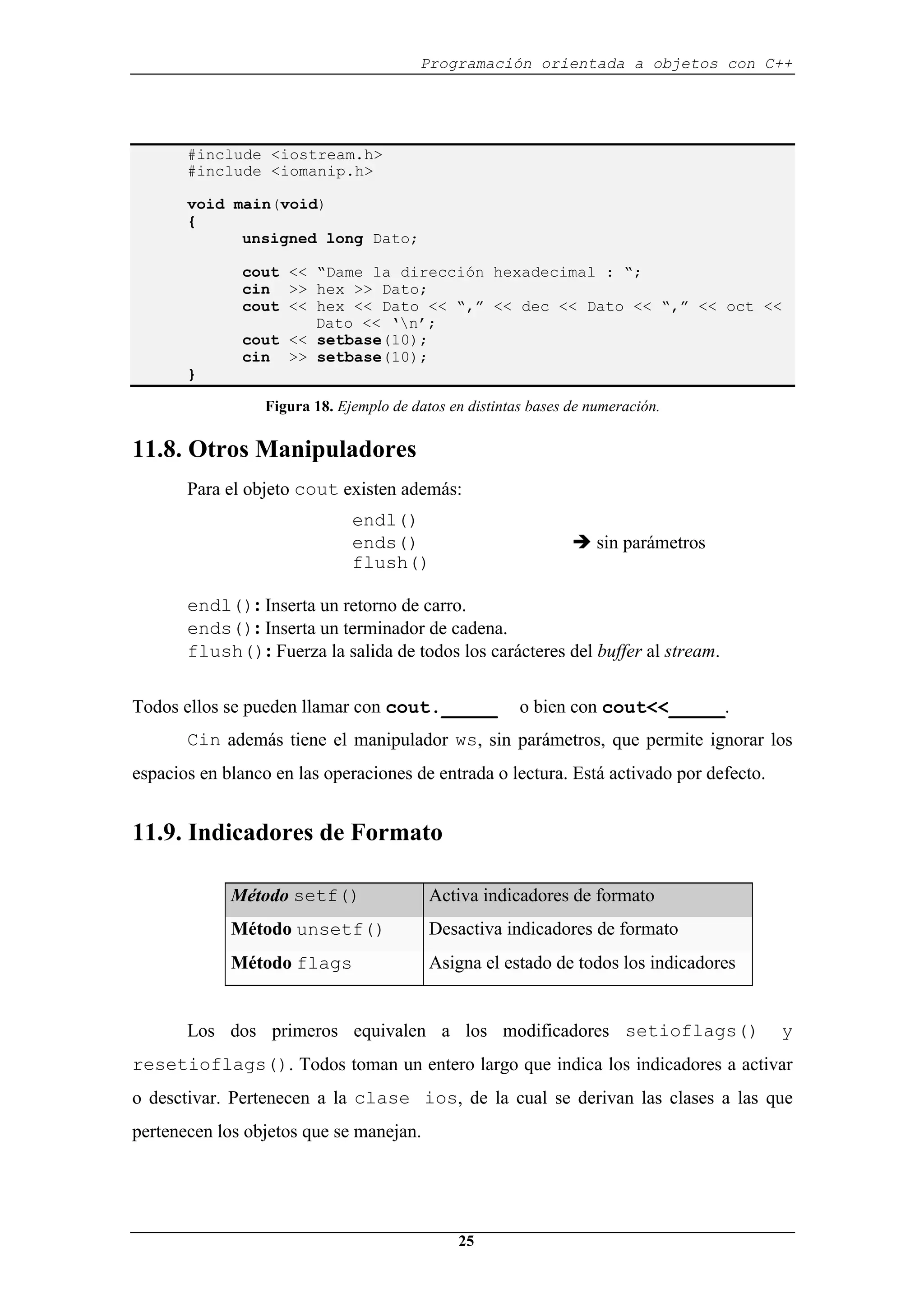 Programación orientada a objetos con C++
25
#include <iostream.h>
#include <iomanip.h>
void main(void)
{
unsigned long Dato;
cout << “Dame la dirección hexadecimal : “;
cin >> hex >> Dato;
cout << hex << Dato << “,” << dec << Dato << “,” << oct <<
Dato << ‘n’;
cout << setbase(10);
cin >> setbase(10);
}
Figura 18. Ejemplo de datos en distintas bases de numeración.
11.8. Otros Manipuladores
Para el objeto cout existen además:
endl()
ends() Î sin parámetros
flush()
endl(): Inserta un retorno de carro.
ends(): Inserta un terminador de cadena.
flush(): Fuerza la salida de todos los carácteres del buffer al stream.
Todos ellos se pueden llamar con cout._____ o bien con cout<<_____.
Cin además tiene el manipulador ws, sin parámetros, que permite ignorar los
espacios en blanco en las operaciones de entrada o lectura. Está activado por defecto.
11.9. Indicadores de Formato
Método setf() Activa indicadores de formato
Método unsetf() Desactiva indicadores de formato
Método flags Asigna el estado de todos los indicadores
Los dos primeros equivalen a los modificadores setioflags() y
resetioflags(). Todos toman un entero largo que indica los indicadores a activar
o desctivar. Pertenecen a la clase ios, de la cual se derivan las clases a las que
pertenecen los objetos que se manejan.
 
