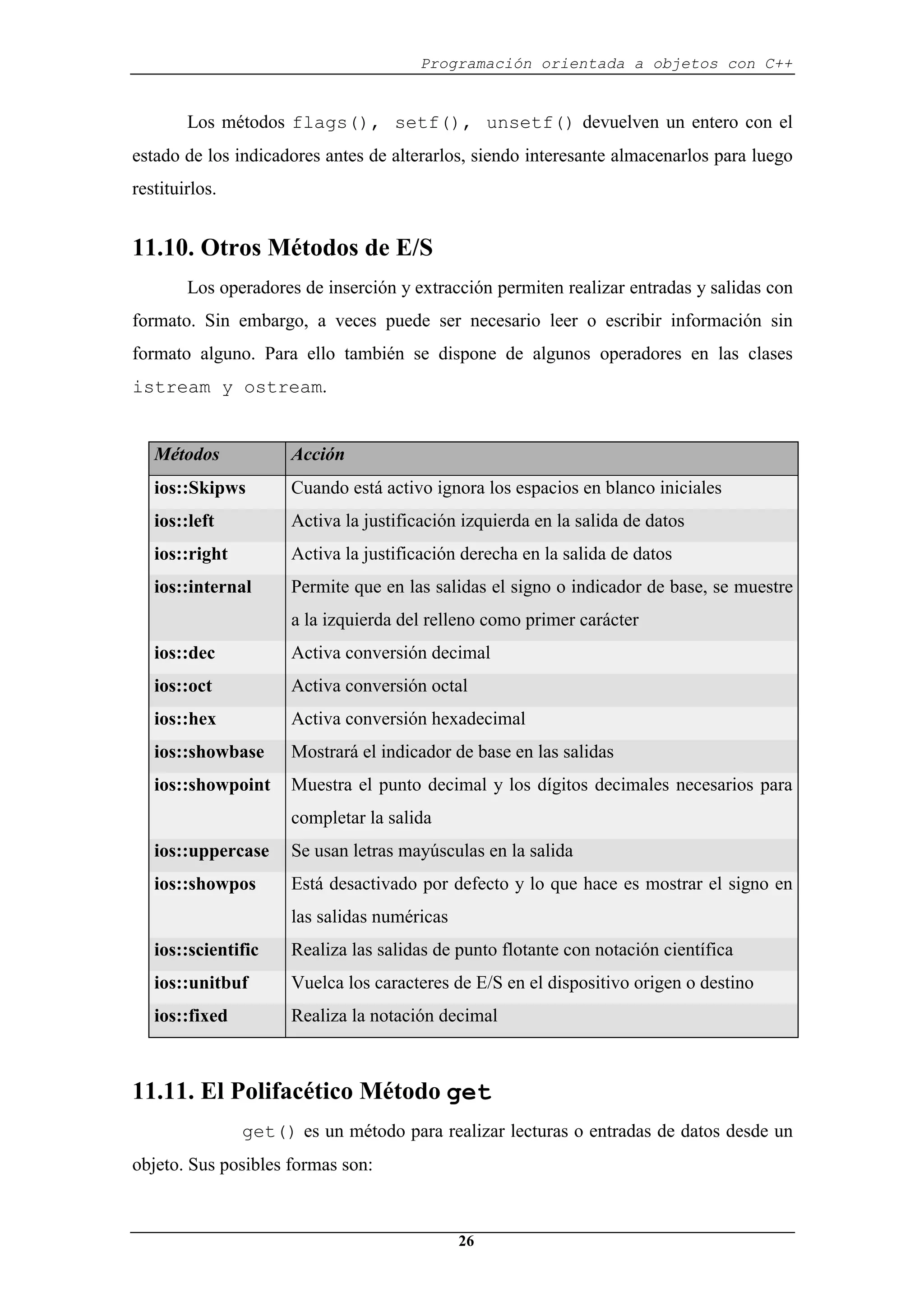 Programación orientada a objetos con C++
26
Los métodos flags(), setf(), unsetf() devuelven un entero con el
estado de los indicadores antes de alterarlos, siendo interesante almacenarlos para luego
restituirlos.
11.10. Otros Métodos de E/S
Los operadores de inserción y extracción permiten realizar entradas y salidas con
formato. Sin embargo, a veces puede ser necesario leer o escribir información sin
formato alguno. Para ello también se dispone de algunos operadores en las clases
istream y ostream.
Métodos Acción
ios::Skipws Cuando está activo ignora los espacios en blanco iniciales
ios::left Activa la justificación izquierda en la salida de datos
ios::right Activa la justificación derecha en la salida de datos
ios::internal Permite que en las salidas el signo o indicador de base, se muestre
a la izquierda del relleno como primer carácter
ios::dec Activa conversión decimal
ios::oct Activa conversión octal
ios::hex Activa conversión hexadecimal
ios::showbase Mostrará el indicador de base en las salidas
ios::showpoint Muestra el punto decimal y los dígitos decimales necesarios para
completar la salida
ios::uppercase Se usan letras mayúsculas en la salida
ios::showpos Está desactivado por defecto y lo que hace es mostrar el signo en
las salidas numéricas
ios::scientific Realiza las salidas de punto flotante con notación científica
ios::unitbuf Vuelca los caracteres de E/S en el dispositivo origen o destino
ios::fixed Realiza la notación decimal
11.11. El Polifacético Método get
get() es un método para realizar lecturas o entradas de datos desde un
objeto. Sus posibles formas son:
 