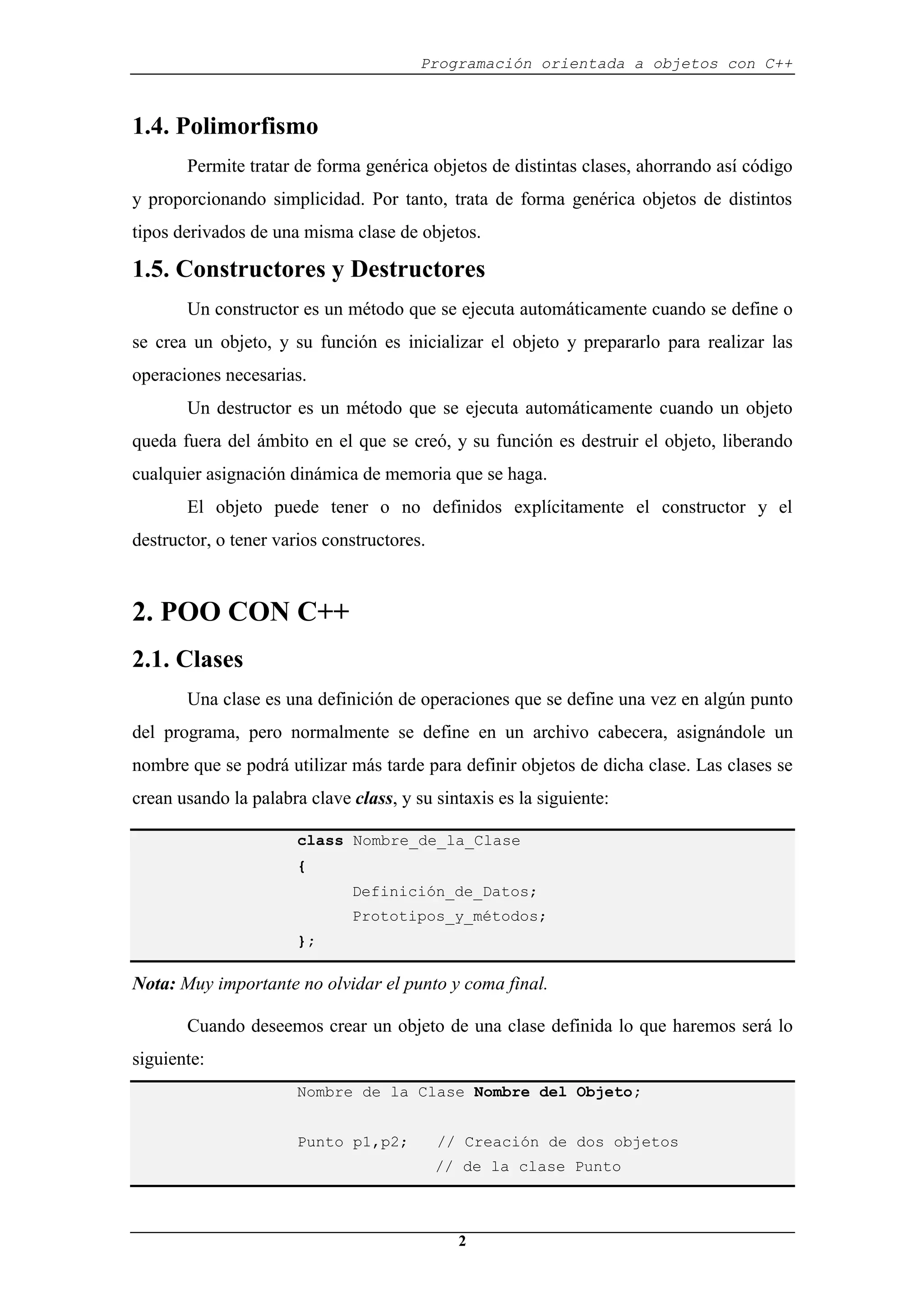 Programación orientada a objetos con C++
2
1.4. Polimorfismo
Permite tratar de forma genérica objetos de distintas clases, ahorrando así código
y proporcionando simplicidad. Por tanto, trata de forma genérica objetos de distintos
tipos derivados de una misma clase de objetos.
1.5. Constructores y Destructores
Un constructor es un método que se ejecuta automáticamente cuando se define o
se crea un objeto, y su función es inicializar el objeto y prepararlo para realizar las
operaciones necesarias.
Un destructor es un método que se ejecuta automáticamente cuando un objeto
queda fuera del ámbito en el que se creó, y su función es destruir el objeto, liberando
cualquier asignación dinámica de memoria que se haga.
El objeto puede tener o no definidos explícitamente el constructor y el
destructor, o tener varios constructores.
2. POO CON C++
2.1. Clases
Una clase es una definición de operaciones que se define una vez en algún punto
del programa, pero normalmente se define en un archivo cabecera, asignándole un
nombre que se podrá utilizar más tarde para definir objetos de dicha clase. Las clases se
crean usando la palabra clave class, y su sintaxis es la siguiente:
class Nombre_de_la_Clase
{
Definición_de_Datos;
Prototipos_y_métodos;
};
Nota: Muy importante no olvidar el punto y coma final.
Cuando deseemos crear un objeto de una clase definida lo que haremos será lo
siguiente:
Nombre de la Clase Nombre del Objeto;
Punto p1,p2; // Creación de dos objetos
// de la clase Punto
 