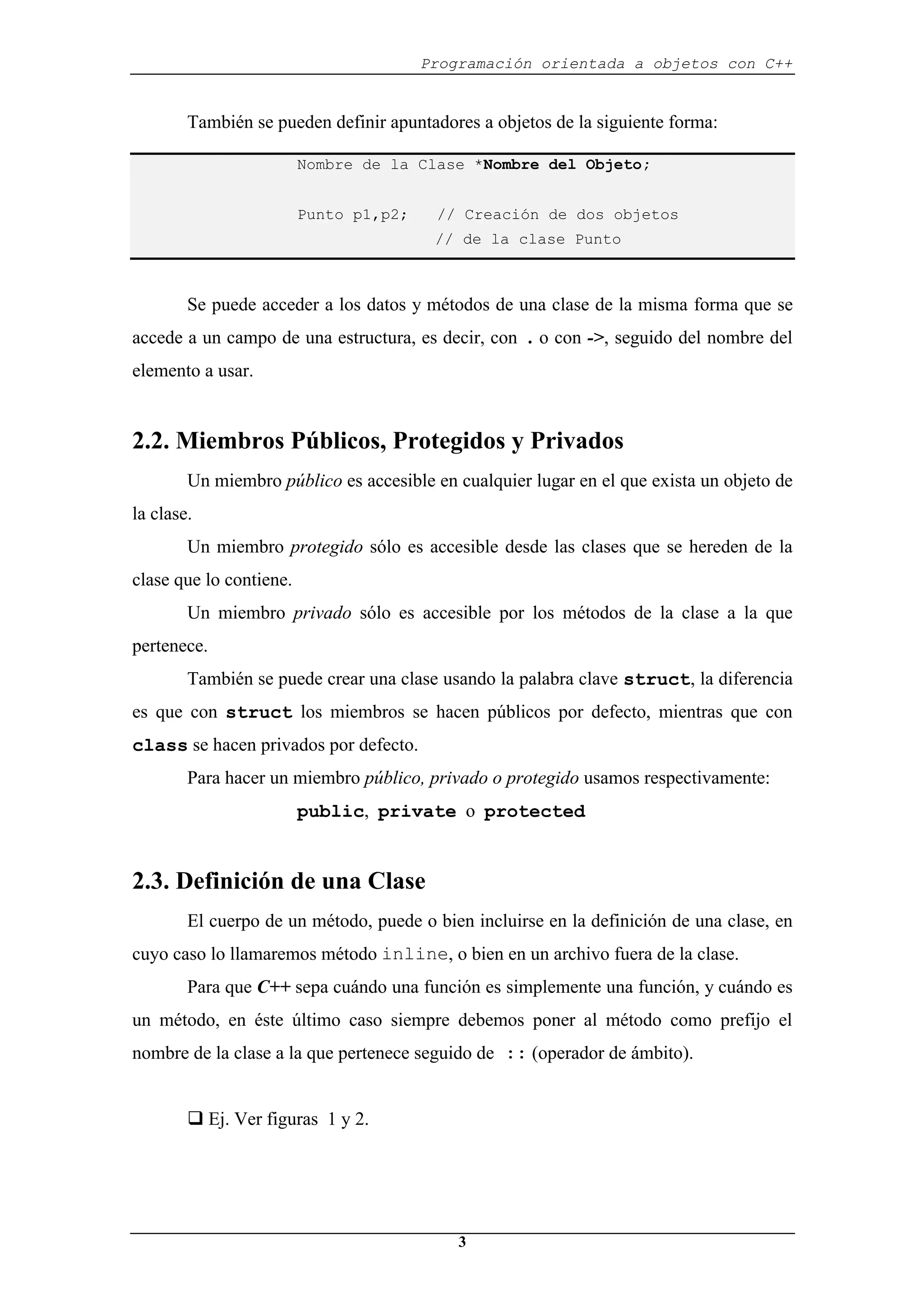 Programación orientada a objetos con C++
3
También se pueden definir apuntadores a objetos de la siguiente forma:
Nombre de la Clase *Nombre del Objeto;
Punto p1,p2; // Creación de dos objetos
// de la clase Punto
Se puede acceder a los datos y métodos de una clase de la misma forma que se
accede a un campo de una estructura, es decir, con . o con ->, seguido del nombre del
elemento a usar.
2.2. Miembros Públicos, Protegidos y Privados
Un miembro público es accesible en cualquier lugar en el que exista un objeto de
la clase.
Un miembro protegido sólo es accesible desde las clases que se hereden de la
clase que lo contiene.
Un miembro privado sólo es accesible por los métodos de la clase a la que
pertenece.
También se puede crear una clase usando la palabra clave struct, la diferencia
es que con struct los miembros se hacen públicos por defecto, mientras que con
class se hacen privados por defecto.
Para hacer un miembro público, privado o protegido usamos respectivamente:
public, private o protected
2.3. Definición de una Clase
El cuerpo de un método, puede o bien incluirse en la definición de una clase, en
cuyo caso lo llamaremos método inline, o bien en un archivo fuera de la clase.
Para que C++ sepa cuándo una función es simplemente una función, y cuándo es
un método, en éste último caso siempre debemos poner al método como prefijo el
nombre de la clase a la que pertenece seguido de :: (operador de ámbito).
‰ Ej. Ver figuras 1 y 2.
 