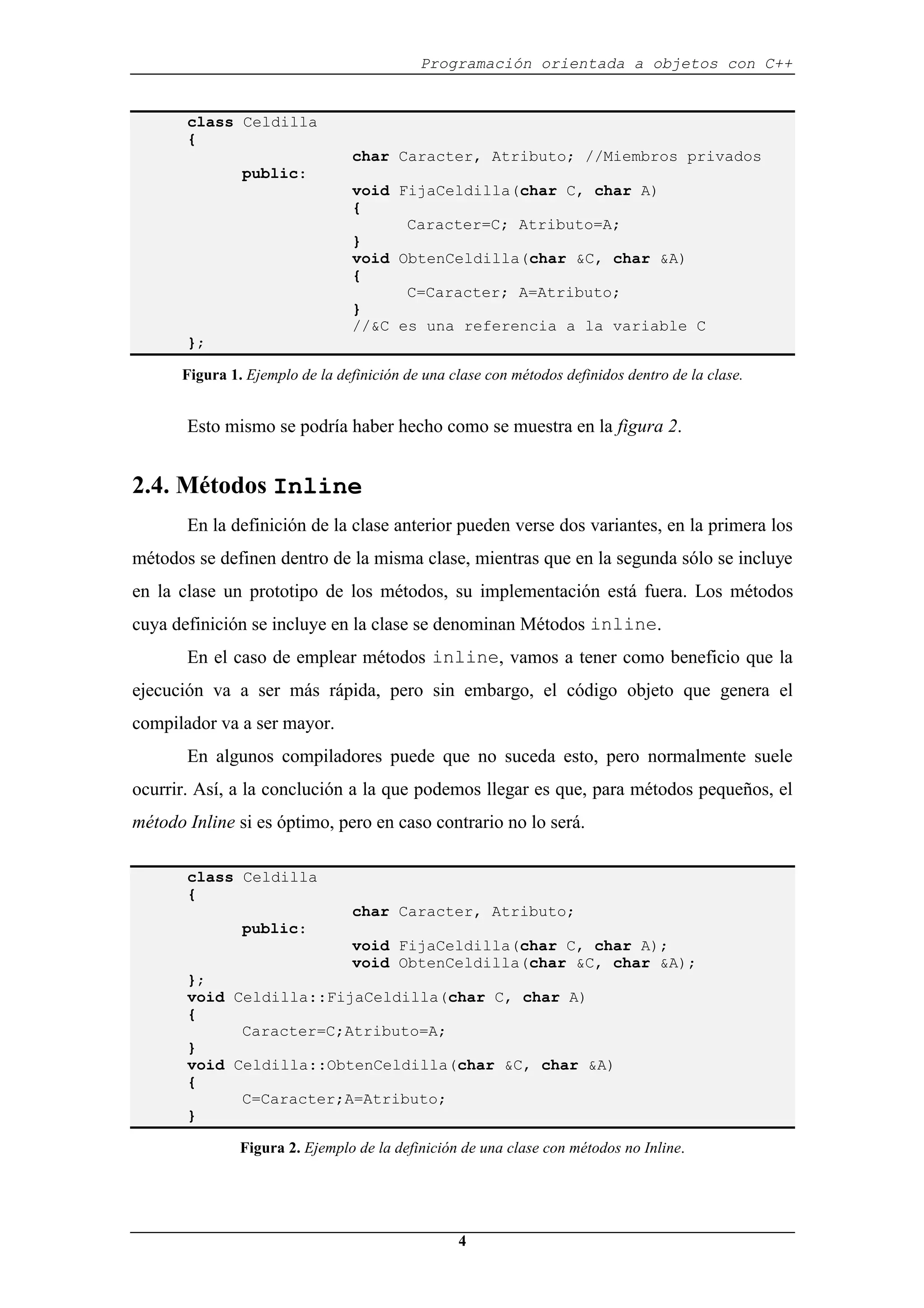 Programación orientada a objetos con C++
4
class Celdilla
{
char Caracter, Atributo; //Miembros privados
public:
void FijaCeldilla(char C, char A)
{
Caracter=C; Atributo=A;
}
void ObtenCeldilla(char &C, char &A)
{
C=Caracter; A=Atributo;
}
//&C es una referencia a la variable C
};
Figura 1. Ejemplo de la definición de una clase con métodos definidos dentro de la clase.
Esto mismo se podría haber hecho como se muestra en la figura 2.
2.4. Métodos Inline
En la definición de la clase anterior pueden verse dos variantes, en la primera los
métodos se definen dentro de la misma clase, mientras que en la segunda sólo se incluye
en la clase un prototipo de los métodos, su implementación está fuera. Los métodos
cuya definición se incluye en la clase se denominan Métodos inline.
En el caso de emplear métodos inline, vamos a tener como beneficio que la
ejecución va a ser más rápida, pero sin embargo, el código objeto que genera el
compilador va a ser mayor.
En algunos compiladores puede que no suceda esto, pero normalmente suele
ocurrir. Así, a la conclución a la que podemos llegar es que, para métodos pequeños, el
método Inline si es óptimo, pero en caso contrario no lo será.
class Celdilla
{
char Caracter, Atributo;
public:
void FijaCeldilla(char C, char A);
void ObtenCeldilla(char &C, char &A);
};
void Celdilla::FijaCeldilla(char C, char A)
{
Caracter=C;Atributo=A;
}
void Celdilla::ObtenCeldilla(char &C, char &A)
{
C=Caracter;A=Atributo;
}
Figura 2. Ejemplo de la definición de una clase con métodos no Inline.
 
