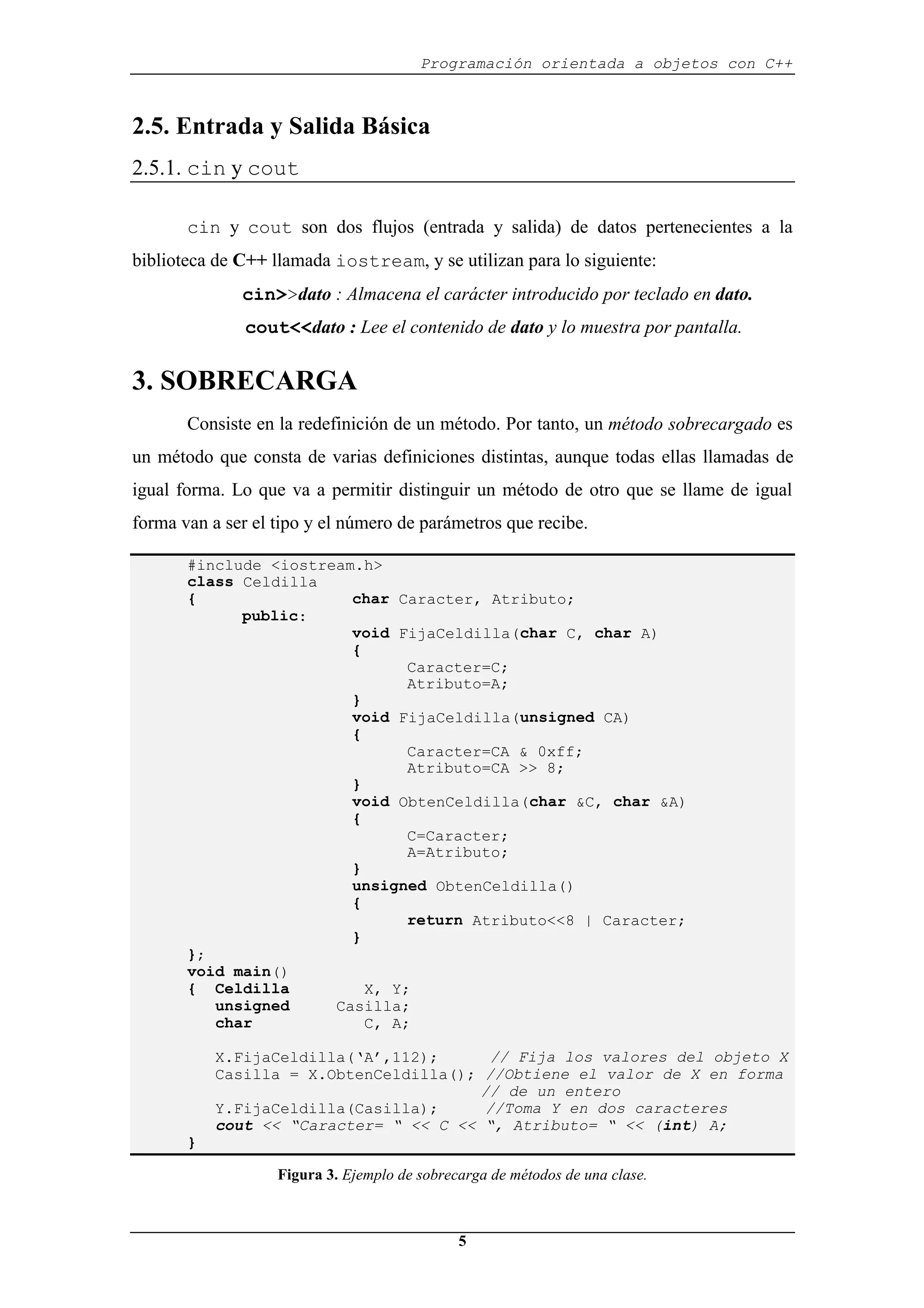 Programación orientada a objetos con C++
5
2.5. Entrada y Salida Básica
2.5.1. cin y cout
cin y cout son dos flujos (entrada y salida) de datos pertenecientes a la
biblioteca de C++ llamada iostream, y se utilizan para lo siguiente:
cin>>dato : Almacena el carácter introducido por teclado en dato.
cout<<dato : Lee el contenido de dato y lo muestra por pantalla.
3. SOBRECARGA
Consiste en la redefinición de un método. Por tanto, un método sobrecargado es
un método que consta de varias definiciones distintas, aunque todas ellas llamadas de
igual forma. Lo que va a permitir distinguir un método de otro que se llame de igual
forma van a ser el tipo y el número de parámetros que recibe.
#include <iostream.h>
class Celdilla
{ char Caracter, Atributo;
public:
void FijaCeldilla(char C, char A)
{
Caracter=C;
Atributo=A;
}
void FijaCeldilla(unsigned CA)
{
Caracter=CA & 0xff;
Atributo=CA >> 8;
}
void ObtenCeldilla(char &C, char &A)
{
C=Caracter;
A=Atributo;
}
unsigned ObtenCeldilla()
{
return Atributo<<8 | Caracter;
}
};
void main()
{ Celdilla X, Y;
unsigned Casilla;
char C, A;
X.FijaCeldilla(‘A’,112); // Fija los valores del objeto X
Casilla = X.ObtenCeldilla(); //Obtiene el valor de X en forma
// de un entero
Y.FijaCeldilla(Casilla); //Toma Y en dos caracteres
cout << “Caracter= “ << C << “, Atributo= “ << (int) A;
}
Figura 3. Ejemplo de sobrecarga de métodos de una clase.
 
