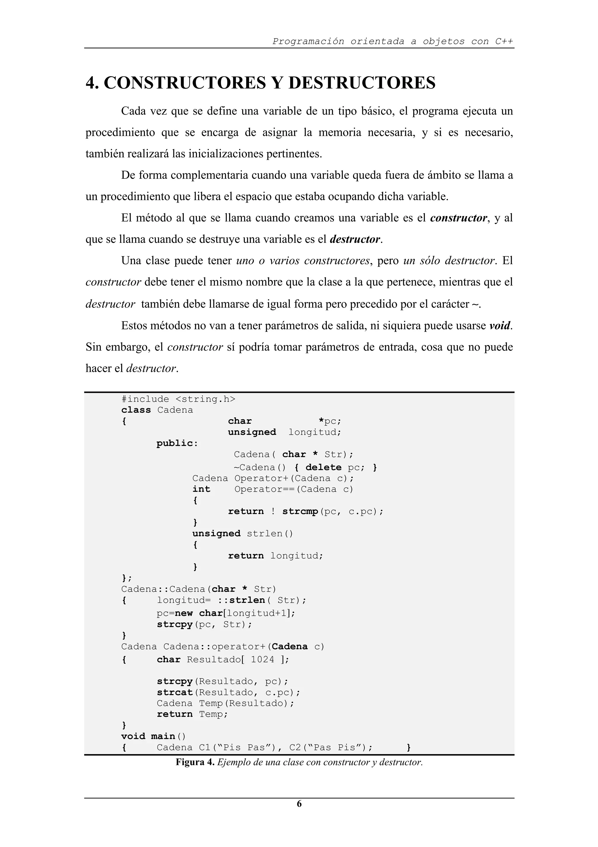 Programación orientada a objetos con C++
6
4. CONSTRUCTORES Y DESTRUCTORES
Cada vez que se define una variable de un tipo básico, el programa ejecuta un
procedimiento que se encarga de asignar la memoria necesaria, y si es necesario,
también realizará las inicializaciones pertinentes.
De forma complementaria cuando una variable queda fuera de ámbito se llama a
un procedimiento que libera el espacio que estaba ocupando dicha variable.
El método al que se llama cuando creamos una variable es el constructor, y al
que se llama cuando se destruye una variable es el destructor.
Una clase puede tener uno o varios constructores, pero un sólo destructor. El
constructor debe tener el mismo nombre que la clase a la que pertenece, mientras que el
destructor también debe llamarse de igual forma pero precedido por el carácter ∼.
Estos métodos no van a tener parámetros de salida, ni siquiera puede usarse void.
Sin embargo, el constructor sí podría tomar parámetros de entrada, cosa que no puede
hacer el destructor.
#include <string.h>
class Cadena
{ char *pc;
unsigned longitud;
public:
Cadena( char * Str);
∼Cadena() { delete pc; }
Cadena Operator+(Cadena c);
int Operator==(Cadena c)
{
return ! strcmp(pc, c.pc);
}
unsigned strlen()
{
return longitud;
}
};
Cadena::Cadena(char * Str)
{ longitud= ::strlen( Str);
pc=new char[longitud+1];
strcpy(pc, Str);
}
Cadena Cadena::operator+(Cadena c)
{ char Resultado[ 1024 ];
strcpy(Resultado, pc);
strcat(Resultado, c.pc);
Cadena Temp(Resultado);
return Temp;
}
void main()
{ Cadena C1(“Pis Pas”), C2(“Pas Pis”); }
Figura 4. Ejemplo de una clase con constructor y destructor.
 