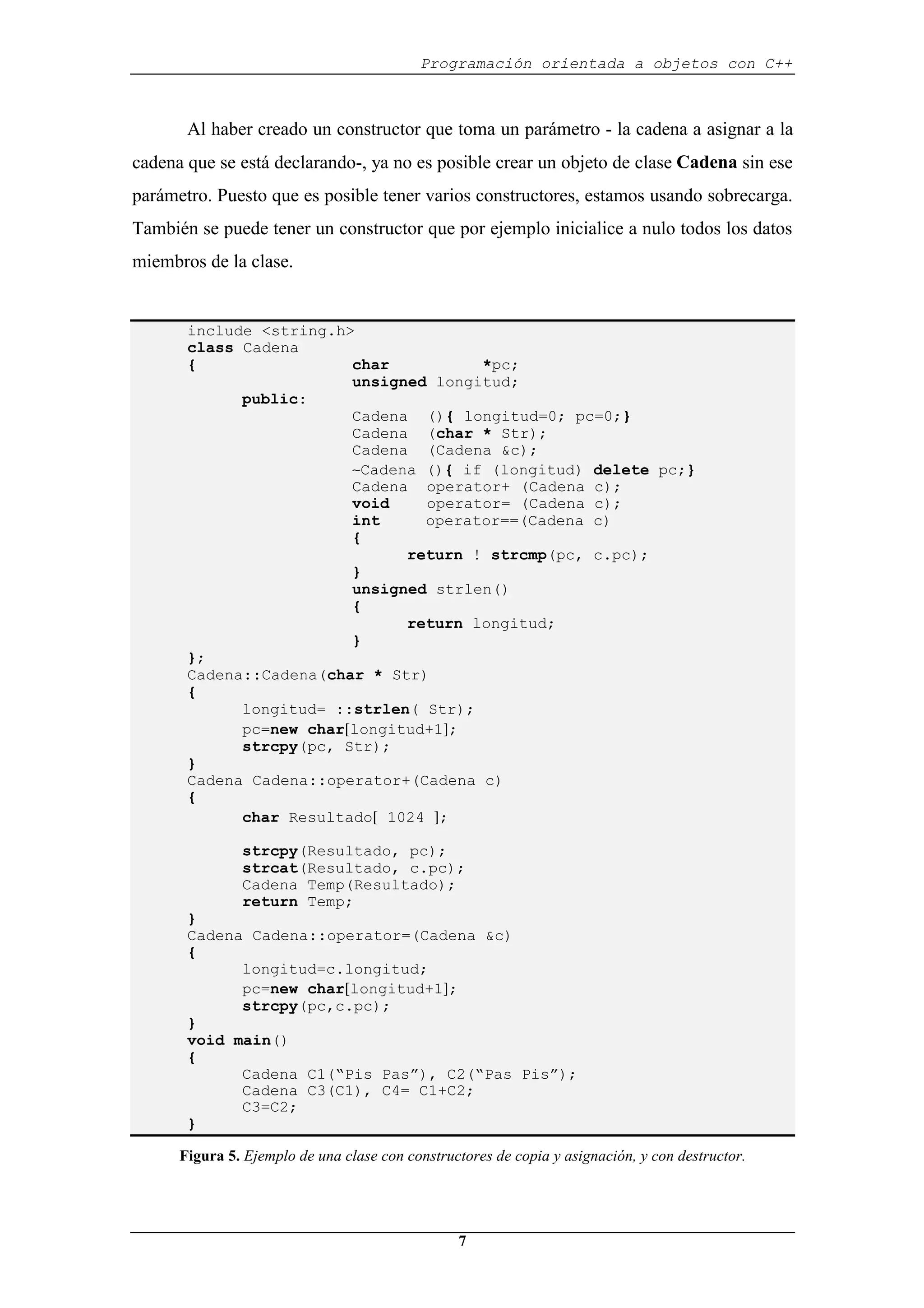 Programación orientada a objetos con C++
7
Al haber creado un constructor que toma un parámetro - la cadena a asignar a la
cadena que se está declarando-, ya no es posible crear un objeto de clase Cadena sin ese
parámetro. Puesto que es posible tener varios constructores, estamos usando sobrecarga.
También se puede tener un constructor que por ejemplo inicialice a nulo todos los datos
miembros de la clase.
include <string.h>
class Cadena
{ char *pc;
unsigned longitud;
public:
Cadena (){ longitud=0; pc=0;}
Cadena (char * Str);
Cadena (Cadena &c);
∼Cadena (){ if (longitud) delete pc;}
Cadena operator+ (Cadena c);
void operator= (Cadena c);
int operator==(Cadena c)
{
return ! strcmp(pc, c.pc);
}
unsigned strlen()
{
return longitud;
}
};
Cadena::Cadena(char * Str)
{
longitud= ::strlen( Str);
pc=new char[longitud+1];
strcpy(pc, Str);
}
Cadena Cadena::operator+(Cadena c)
{
char Resultado[ 1024 ];
strcpy(Resultado, pc);
strcat(Resultado, c.pc);
Cadena Temp(Resultado);
return Temp;
}
Cadena Cadena::operator=(Cadena &c)
{
longitud=c.longitud;
pc=new char[longitud+1];
strcpy(pc,c.pc);
}
void main()
{
Cadena C1(“Pis Pas”), C2(“Pas Pis”);
Cadena C3(C1), C4= C1+C2;
C3=C2;
}
Figura 5. Ejemplo de una clase con constructores de copia y asignación, y con destructor.
 