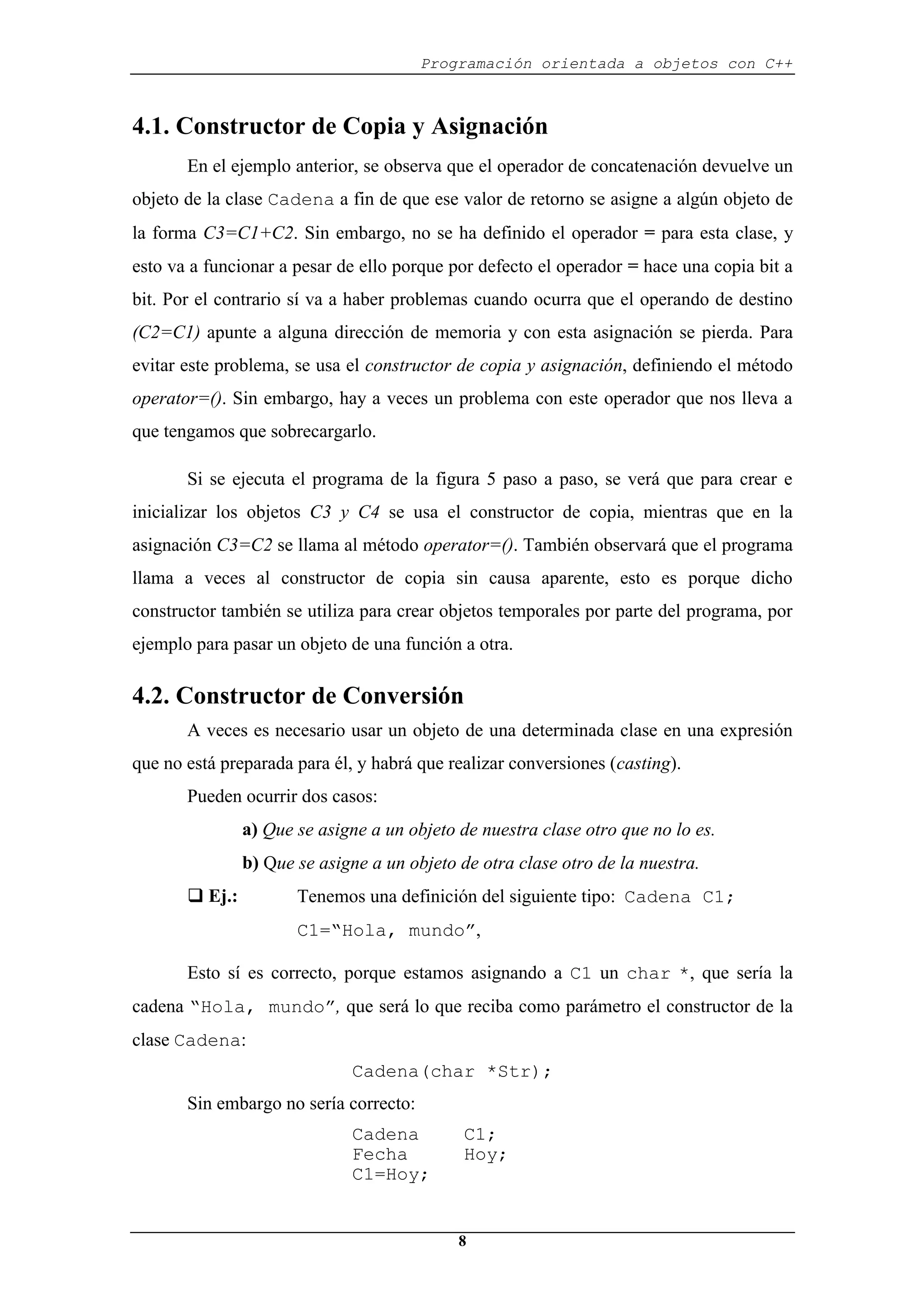 Programación orientada a objetos con C++
8
4.1. Constructor de Copia y Asignación
En el ejemplo anterior, se observa que el operador de concatenación devuelve un
objeto de la clase Cadena a fin de que ese valor de retorno se asigne a algún objeto de
la forma C3=C1+C2. Sin embargo, no se ha definido el operador = para esta clase, y
esto va a funcionar a pesar de ello porque por defecto el operador = hace una copia bit a
bit. Por el contrario sí va a haber problemas cuando ocurra que el operando de destino
(C2=C1) apunte a alguna dirección de memoria y con esta asignación se pierda. Para
evitar este problema, se usa el constructor de copia y asignación, definiendo el método
operator=(). Sin embargo, hay a veces un problema con este operador que nos lleva a
que tengamos que sobrecargarlo.
Si se ejecuta el programa de la figura 5 paso a paso, se verá que para crear e
inicializar los objetos C3 y C4 se usa el constructor de copia, mientras que en la
asignación C3=C2 se llama al método operator=(). También observará que el programa
llama a veces al constructor de copia sin causa aparente, esto es porque dicho
constructor también se utiliza para crear objetos temporales por parte del programa, por
ejemplo para pasar un objeto de una función a otra.
4.2. Constructor de Conversión
A veces es necesario usar un objeto de una determinada clase en una expresión
que no está preparada para él, y habrá que realizar conversiones (casting).
Pueden ocurrir dos casos:
a) Que se asigne a un objeto de nuestra clase otro que no lo es.
b) Que se asigne a un objeto de otra clase otro de la nuestra.
‰ Ej.: Tenemos una definición del siguiente tipo: Cadena C1;
C1=“Hola, mundo”,
Esto sí es correcto, porque estamos asignando a C1 un char *, que sería la
cadena “Hola, mundo”, que será lo que reciba como parámetro el constructor de la
clase Cadena:
Cadena(char *Str);
Sin embargo no sería correcto:
Cadena C1;
Fecha Hoy;
C1=Hoy;
 
