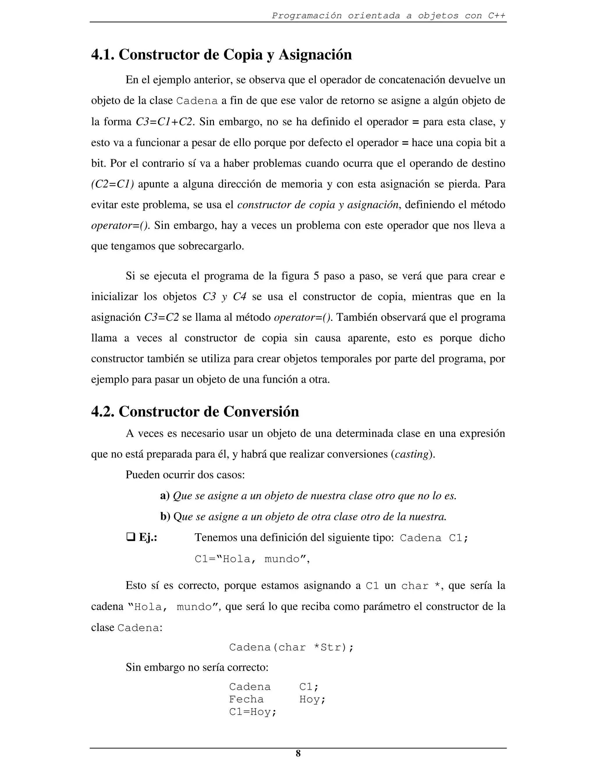 Programación orientada a objetos con C++



4.1. Constructor de Copia y Asignación
       En el ejemplo anterior, se observa que el operador de concatenación devuelve un
objeto de la clase Cadena a fin de que ese valor de retorno se asigne a algún objeto de
la forma C3=C1+C2. Sin embargo, no se ha definido el operador = para esta clase, y
esto va a funcionar a pesar de ello porque por defecto el operador = hace una copia bit a
bit. Por el contrario sí va a haber problemas cuando ocurra que el operando de destino
(C2=C1) apunte a alguna dirección de memoria y con esta asignación se pierda. Para
evitar este problema, se usa el constructor de copia y asignación, definiendo el método
operator=(). Sin embargo, hay a veces un problema con este operador que nos lleva a
que tengamos que sobrecargarlo.

       Si se ejecuta el programa de la figura 5 paso a paso, se verá que para crear e
inicializar los objetos C3 y C4 se usa el constructor de copia, mientras que en la
asignación C3=C2 se llama al método operator=(). También observará que el programa
llama a veces al constructor de copia sin causa aparente, esto es porque dicho
constructor también se utiliza para crear objetos temporales por parte del programa, por
ejemplo para pasar un objeto de una función a otra.

4.2. Constructor de Conversión
       A veces es necesario usar un objeto de una determinada clase en una expresión
que no está preparada para él, y habrá que realizar conversiones (casting).
       Pueden ocurrir dos casos:
                a) Que se asigne a un objeto de nuestra clase otro que no lo es.
                b) Que se asigne a un objeto de otra clase otro de la nuestra.
       � Ej.:          Tenemos una definición del siguiente tipo: Cadena C1;
                       C1=“Hola, mundo”,

       Esto sí es correcto, porque estamos asignando a C1 un char *, que sería la
cadena “Hola, mundo”, que será lo que reciba como parámetro el constructor de la
clase Cadena:
                              Cadena(char *Str);
       Sin embargo no sería correcto:
                              Cadena          C1;
                              Fecha           Hoy;
                              C1=Hoy;


                                             8
 