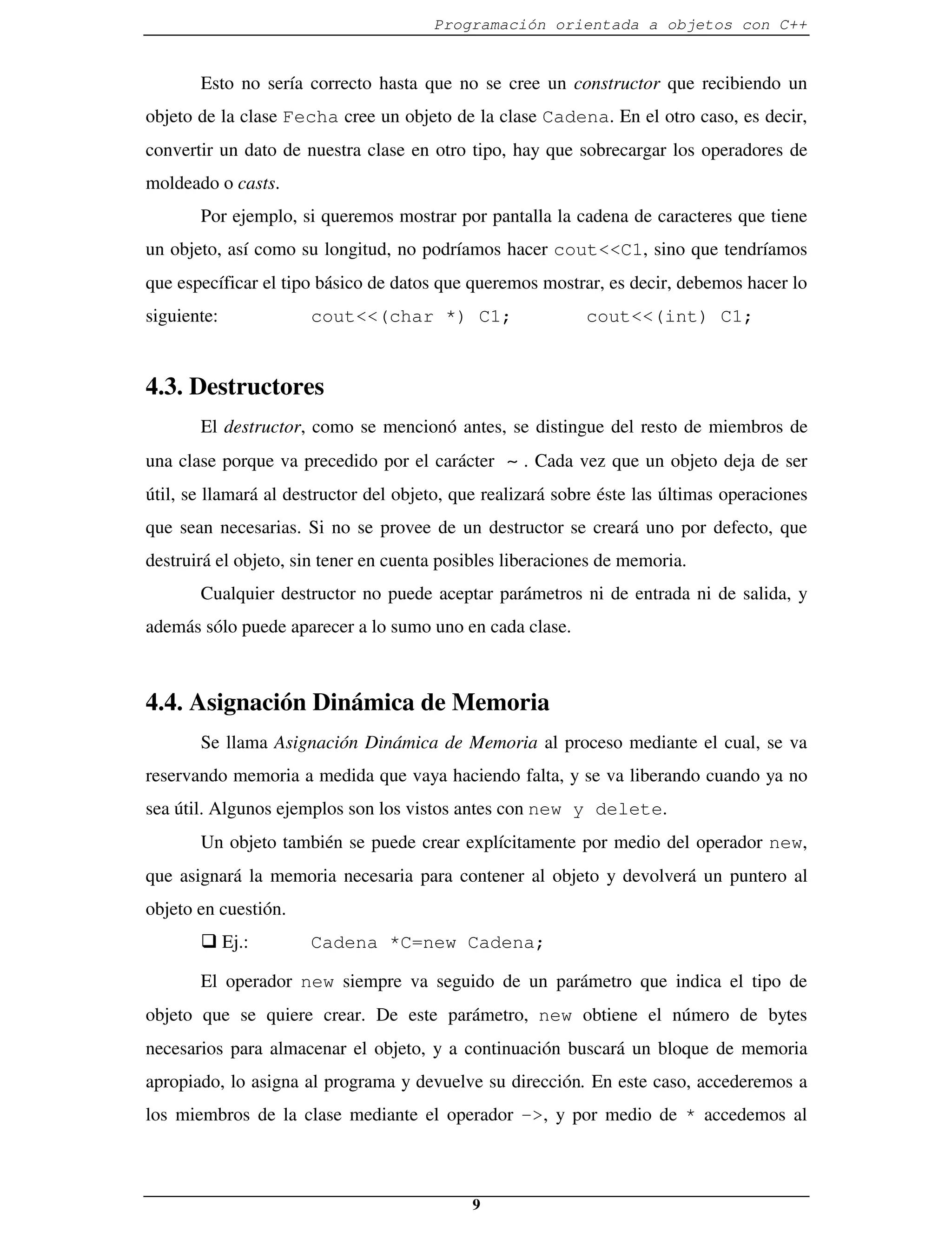 Programación orientada a objetos con C++


       Esto no sería correcto hasta que no se cree un constructor que recibiendo un
objeto de la clase Fecha cree un objeto de la clase Cadena. En el otro caso, es decir,
convertir un dato de nuestra clase en otro tipo, hay que sobrecargar los operadores de
moldeado o casts.
       Por ejemplo, si queremos mostrar por pantalla la cadena de caracteres que tiene
un objeto, así como su longitud, no podríamos hacer cout<<C1, sino que tendríamos
que específicar el tipo básico de datos que queremos mostrar, es decir, debemos hacer lo
siguiente:            cout<<(char *) C1;                    cout<<(int) C1;


4.3. Destructores
       El destructor, como se mencionó antes, se distingue del resto de miembros de
una clase porque va precedido por el carácter ∼ . Cada vez que un objeto deja de ser
útil, se llamará al destructor del objeto, que realizará sobre éste las últimas operaciones
que sean necesarias. Si no se provee de un destructor se creará uno por defecto, que
destruirá el objeto, sin tener en cuenta posibles liberaciones de memoria.
       Cualquier destructor no puede aceptar parámetros ni de entrada ni de salida, y
además sólo puede aparecer a lo sumo uno en cada clase.



4.4. Asignación Dinámica de Memoria
       Se llama Asignación Dinámica de Memoria al proceso mediante el cual, se va
reservando memoria a medida que vaya haciendo falta, y se va liberando cuando ya no
sea útil. Algunos ejemplos son los vistos antes con new y delete.
       Un objeto también se puede crear explícitamente por medio del operador new,
que asignará la memoria necesaria para contener al objeto y devolverá un puntero al
objeto en cuestión.
       � Ej.:         Cadena *C=new Cadena;

       El operador new siempre va seguido de un parámetro que indica el tipo de
objeto que se quiere crear. De este parámetro, new obtiene el número de bytes
necesarios para almacenar el objeto, y a continuación buscará un bloque de memoria
apropiado, lo asigna al programa y devuelve su dirección. En este caso, accederemos a
los miembros de la clase mediante el operador ->, y por medio de * accedemos al



                                            9
 