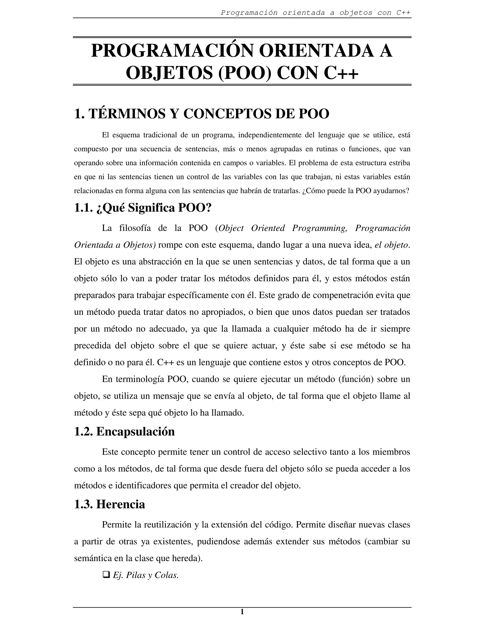 Programación orientada a objetos con C++




     PROGRAMACIÓN ORIENTADA A
        OBJETOS (POO) CON C++

1. TÉRMINOS Y CONCEPTOS DE POO
        El esquema tradicional de un programa, independientemente del lenguaje que se utilice, está
compuesto por una secuencia de sentencias, más o menos agrupadas en rutinas o funciones, que van
operando sobre una información contenida en campos o variables. El problema de esta estructura estriba
en que ni las sentencias tienen un control de las variables con las que trabajan, ni estas variables están
relacionadas en forma alguna con las sentencias que habrán de tratarlas. ¿Cómo puede la POO ayudarnos?

1.1. ¿Qué Significa POO?
        La filosofía de la POO (Object Oriented Programming, Programación
Orientada a Objetos) rompe con este esquema, dando lugar a una nueva idea, el objeto.
El objeto es una abstracción en la que se unen sentencias y datos, de tal forma que a un
objeto sólo lo van a poder tratar los métodos definidos para él, y estos métodos están
preparados para trabajar específicamente con él. Este grado de compenetración evita que
un método pueda tratar datos no apropiados, o bien que unos datos puedan ser tratados
por un método no adecuado, ya que la llamada a cualquier método ha de ir siempre
precedida del objeto sobre el que se quiere actuar, y éste sabe si ese método se ha
definido o no para él. C++ es un lenguaje que contiene estos y otros conceptos de POO.
        En terminología POO, cuando se quiere ejecutar un método (función) sobre un
objeto, se utiliza un mensaje que se envía al objeto, de tal forma que el objeto llame al
método y éste sepa qué objeto lo ha llamado.

1.2. Encapsulación
        Este concepto permite tener un control de acceso selectivo tanto a los miembros
como a los métodos, de tal forma que desde fuera del objeto sólo se pueda acceder a los
métodos e identificadores que permita el creador del objeto.

1.3. Herencia
        Permite la reutilización y la extensión del código. Permite diseñar nuevas clases
a partir de otras ya existentes, pudiendose además extender sus métodos (cambiar su
semántica en la clase que hereda).
        � Ej. Pilas y Colas.


                                                    1
 