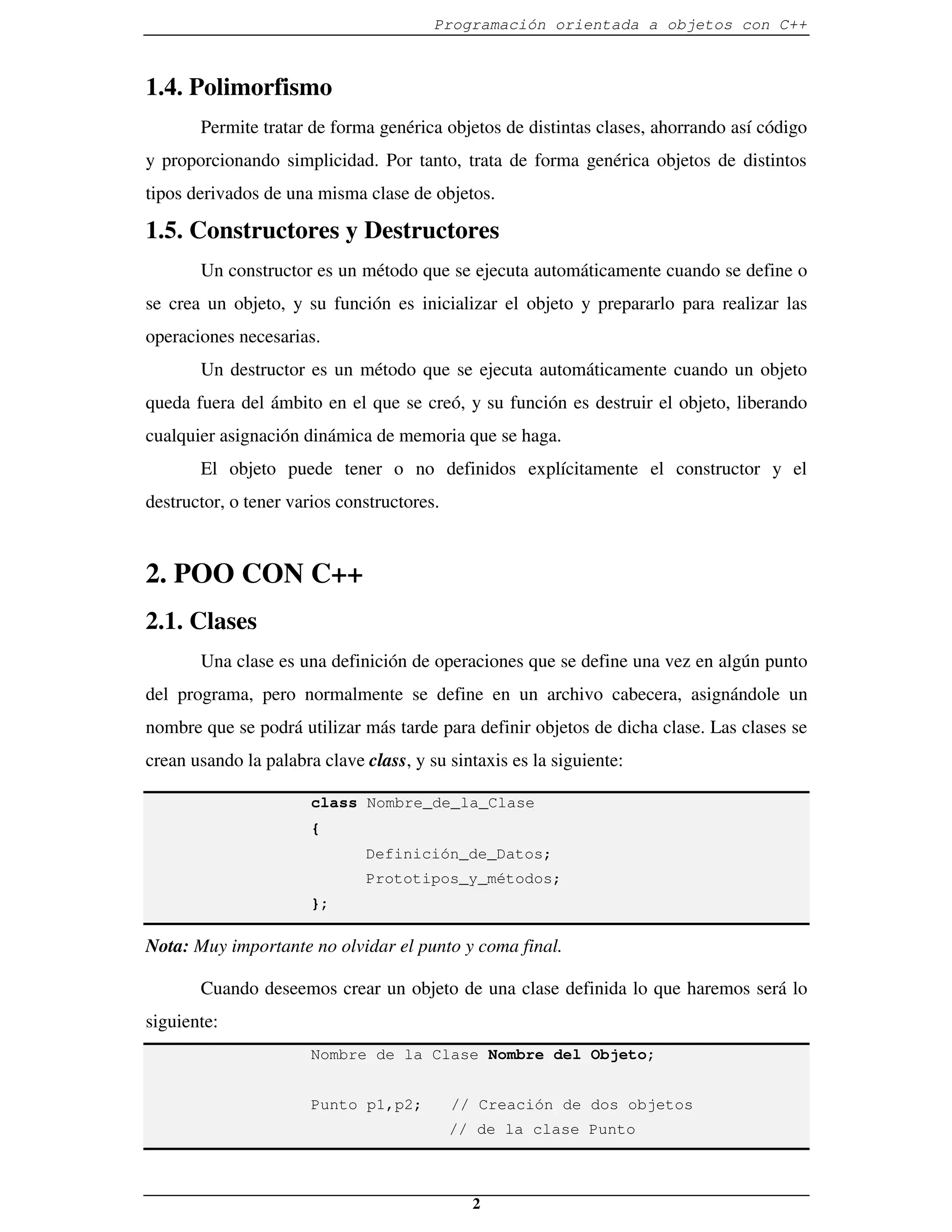 Programación orientada a objetos con C++



1.4. Polimorfismo
       Permite tratar de forma genérica objetos de distintas clases, ahorrando así código
y proporcionando simplicidad. Por tanto, trata de forma genérica objetos de distintos
tipos derivados de una misma clase de objetos.

1.5. Constructores y Destructores
       Un constructor es un método que se ejecuta automáticamente cuando se define o
se crea un objeto, y su función es inicializar el objeto y prepararlo para realizar las
operaciones necesarias.
       Un destructor es un método que se ejecuta automáticamente cuando un objeto
queda fuera del ámbito en el que se creó, y su función es destruir el objeto, liberando
cualquier asignación dinámica de memoria que se haga.
       El objeto puede tener o no definidos explícitamente el constructor y el
destructor, o tener varios constructores.



2. POO CON C++
2.1. Clases
       Una clase es una definición de operaciones que se define una vez en algún punto
del programa, pero normalmente se define en un archivo cabecera, asignándole un
nombre que se podrá utilizar más tarde para definir objetos de dicha clase. Las clases se
crean usando la palabra clave class, y su sintaxis es la siguiente:

                       class Nombre_de_la_Clase
                       {
                              Definición_de_Datos;
                              Prototipos_y_métodos;
                       };

Nota: Muy importante no olvidar el punto y coma final.

       Cuando deseemos crear un objeto de una clase definida lo que haremos será lo
siguiente:
                       Nombre de la Clase Nombre del Objeto;


                       Punto p1,p2;         // Creación de dos objetos
                                            // de la clase Punto



                                              2
 