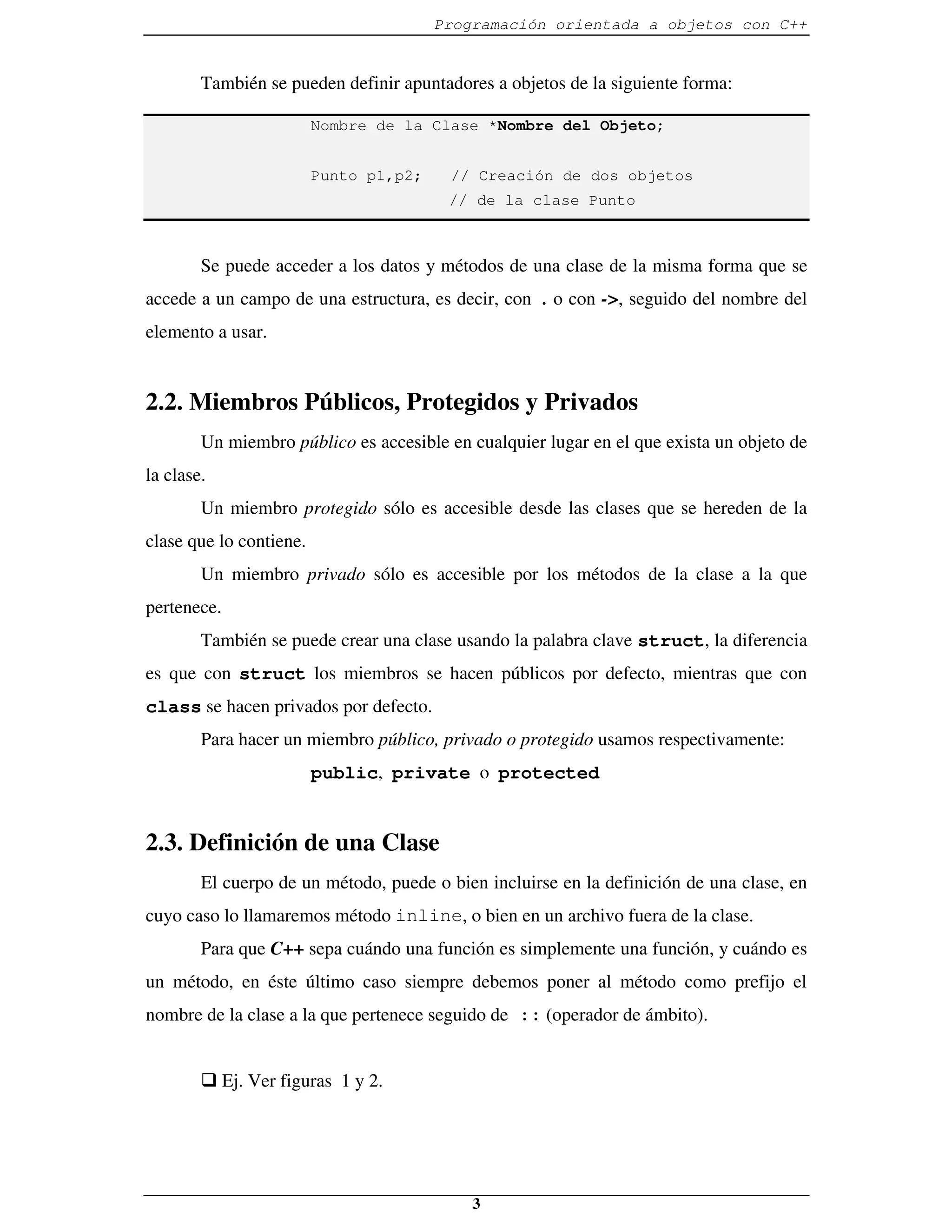 Programación orientada a objetos con C++


        También se pueden definir apuntadores a objetos de la siguiente forma:

                         Nombre de la Clase *Nombre del Objeto;


                         Punto p1,p2;    // Creación de dos objetos
                                         // de la clase Punto



        Se puede acceder a los datos y métodos de una clase de la misma forma que se
accede a un campo de una estructura, es decir, con . o con ->, seguido del nombre del
elemento a usar.


2.2. Miembros Públicos, Protegidos y Privados
        Un miembro público es accesible en cualquier lugar en el que exista un objeto de
la clase.
        Un miembro protegido sólo es accesible desde las clases que se hereden de la
clase que lo contiene.
        Un miembro privado sólo es accesible por los métodos de la clase a la que
pertenece.
        También se puede crear una clase usando la palabra clave struct, la diferencia
es que con struct los miembros se hacen públicos por defecto, mientras que con
class se hacen privados por defecto.
        Para hacer un miembro público, privado o protegido usamos respectivamente:
                         public, private o protected


2.3. Definición de una Clase
        El cuerpo de un método, puede o bien incluirse en la definición de una clase, en
cuyo caso lo llamaremos método inline, o bien en un archivo fuera de la clase.
        Para que C++ sepa cuándo una función es simplemente una función, y cuándo es
un método, en éste último caso siempre debemos poner al método como prefijo el
nombre de la clase a la que pertenece seguido de :: (operador de ámbito).


        � Ej. Ver figuras 1 y 2.




                                            3
 