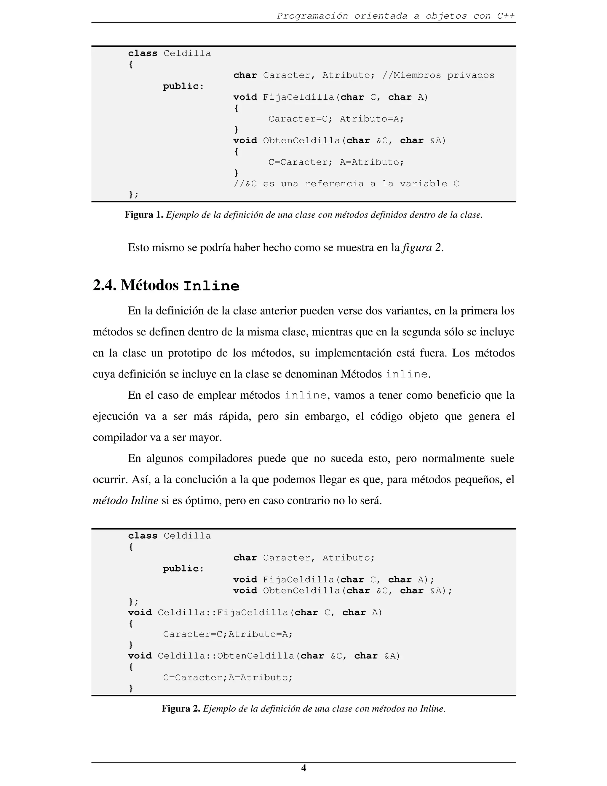 Programación orientada a objetos con C++


       class Celdilla
       {
                                char Caracter, Atributo; //Miembros privados
               public:
                                void FijaCeldilla(char C, char A)
                                {
                                      Caracter=C; Atributo=A;
                                }
                                void ObtenCeldilla(char &C, char &A)
                                {
                                      C=Caracter; A=Atributo;
                                }
                                //&C es una referencia a la variable C
       };

      Figura 1. Ejemplo de la definición de una clase con métodos definidos dentro de la clase.


       Esto mismo se podría haber hecho como se muestra en la figura 2.


2.4. Métodos Inline
       En la definición de la clase anterior pueden verse dos variantes, en la primera los
métodos se definen dentro de la misma clase, mientras que en la segunda sólo se incluye
en la clase un prototipo de los métodos, su implementación está fuera. Los métodos
cuya definición se incluye en la clase se denominan Métodos inline.
       En el caso de emplear métodos inline, vamos a tener como beneficio que la
ejecución va a ser más rápida, pero sin embargo, el código objeto que genera el
compilador va a ser mayor.
       En algunos compiladores puede que no suceda esto, pero normalmente suele
ocurrir. Así, a la conclución a la que podemos llegar es que, para métodos pequeños, el
método Inline si es óptimo, pero en caso contrario no lo será.

       class Celdilla
       {
                                char Caracter, Atributo;
               public:
                                void FijaCeldilla(char C, char A);
                                void ObtenCeldilla(char &C, char &A);
       };
       void Celdilla::FijaCeldilla(char C, char A)
       {
             Caracter=C;Atributo=A;
       }
       void Celdilla::ObtenCeldilla(char &C, char &A)
       {
             C=Caracter;A=Atributo;
       }

               Figura 2. Ejemplo de la definición de una clase con métodos no Inline.




                                                 4
 