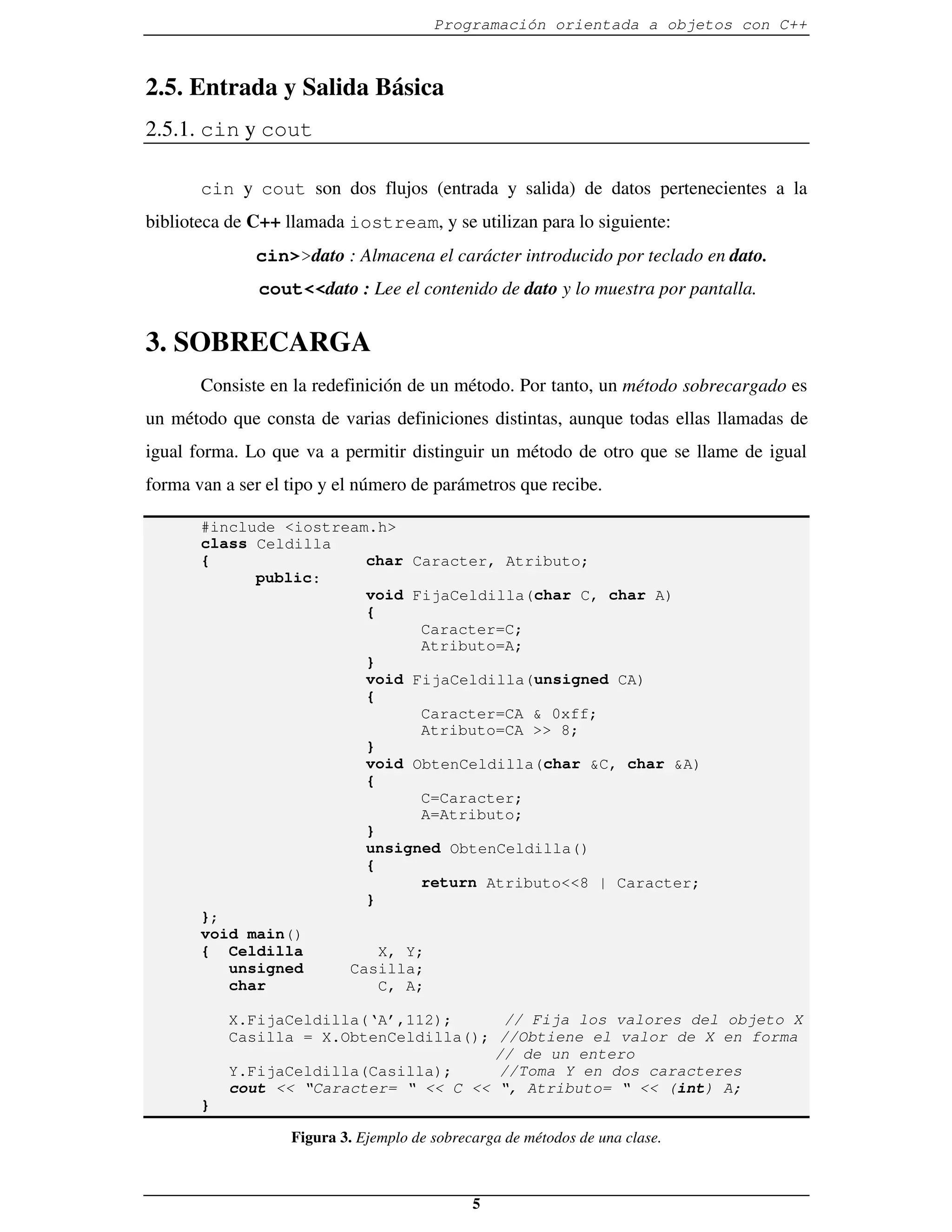 Programación orientada a objetos con C++



2.5. Entrada y Salida Básica
2.5.1. cin y cout

       cin y cout son dos flujos (entrada y salida) de datos pertenecientes a la
biblioteca de C++ llamada iostream, y se utilizan para lo siguiente:
              cin>>dato : Almacena el carácter introducido por teclado en dato.
               cout<<dato : Lee el contenido de dato y lo muestra por pantalla.


3. SOBRECARGA
       Consiste en la redefinición de un método. Por tanto, un método sobrecargado es
un método que consta de varias definiciones distintas, aunque todas ellas llamadas de
igual forma. Lo que va a permitir distinguir un método de otro que se llame de igual
forma van a ser el tipo y el número de parámetros que recibe.

       #include <iostream.h>
       class Celdilla
       {                 char Caracter, Atributo;
             public:
                         void FijaCeldilla(char C, char A)
                         {
                                Caracter=C;
                                Atributo=A;
                         }
                         void FijaCeldilla(unsigned CA)
                         {
                                Caracter=CA & 0xff;
                                Atributo=CA >> 8;
                         }
                         void ObtenCeldilla(char &C, char &A)
                         {
                                C=Caracter;
                                A=Atributo;
                         }
                         unsigned ObtenCeldilla()
                         {
                                return Atributo<<8 | Caracter;
                         }
       };
       void main()
       { Celdilla          X, Y;
          unsigned     Casilla;
          char             C, A;

           X.FijaCeldilla(‘A’,112);      // Fija los valores del objeto X
           Casilla = X.ObtenCeldilla(); //Obtiene el valor de X en forma
                                        // de un entero
           Y.FijaCeldilla(Casilla);     //Toma Y en dos caracteres
           cout << “Caracter= “ << C << “, Atributo= “ << (int) A;
       }

                   Figura 3. Ejemplo de sobrecarga de métodos de una clase.



                                              5
 