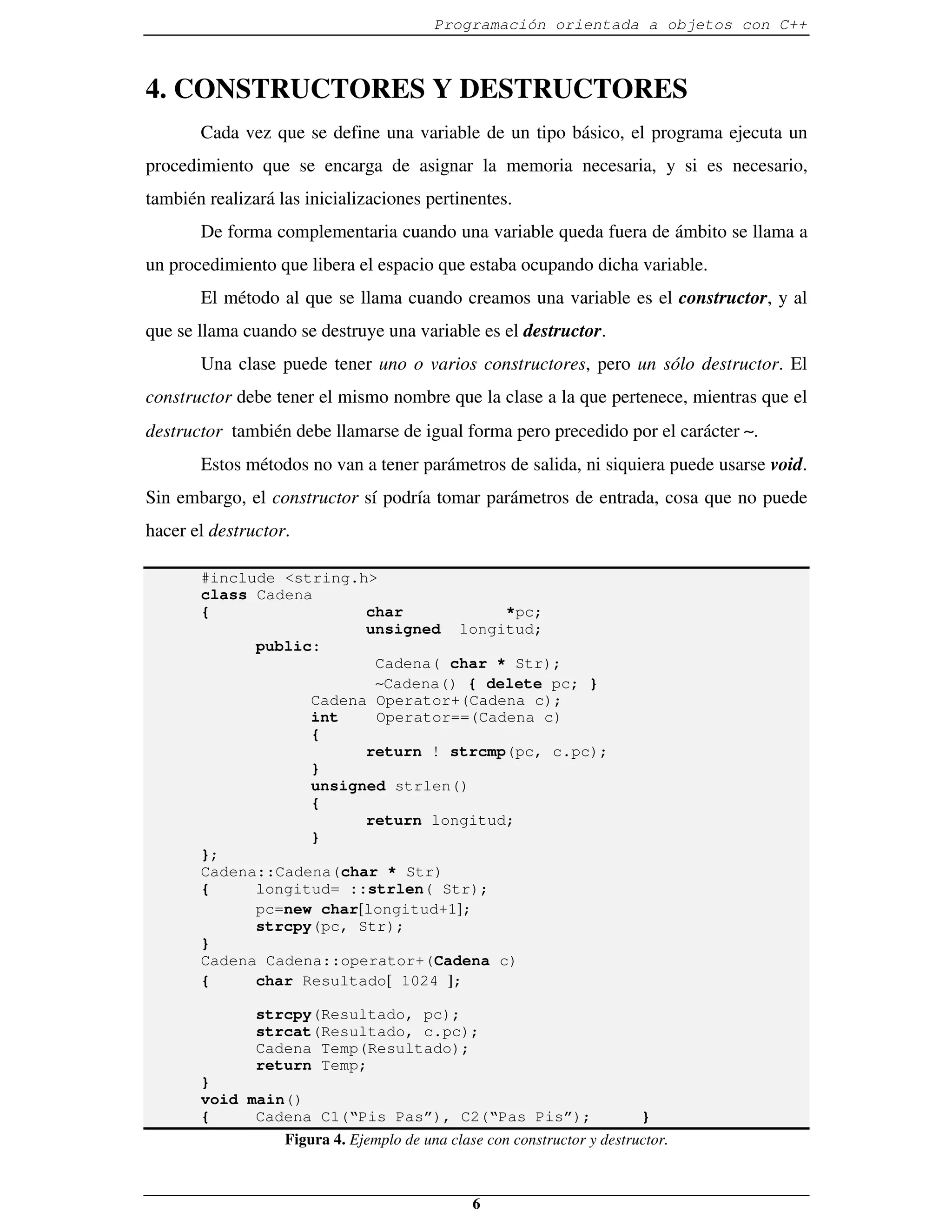 Programación orientada a objetos con C++



4. CONSTRUCTORES Y DESTRUCTORES
       Cada vez que se define una variable de un tipo básico, el programa ejecuta un
procedimiento que se encarga de asignar la memoria necesaria, y si es necesario,
también realizará las inicializaciones pertinentes.
       De forma complementaria cuando una variable queda fuera de ámbito se llama a
un procedimiento que libera el espacio que estaba ocupando dicha variable.
       El método al que se llama cuando creamos una variable es el constructor, y al
que se llama cuando se destruye una variable es el destructor.
       Una clase puede tener uno o varios constructores, pero un sólo destructor. El
constructor debe tener el mismo nombre que la clase a la que pertenece, mientras que el
destructor también debe llamarse de igual forma pero precedido por el carácter ∼.
       Estos métodos no van a tener parámetros de salida, ni siquiera puede usarse void.
Sin embargo, el constructor sí podría tomar parámetros de entrada, cosa que no puede
hacer el destructor.

       #include <string.h>
       class Cadena
       {                 char           *pc;
                         unsigned longitud;
             public:
                          Cadena( char * Str);
                          ∼Cadena() { delete pc; }
                   Cadena Operator+(Cadena c);
                   int    Operator==(Cadena c)
                   {
                         return ! strcmp(pc, c.pc);
                   }
                   unsigned strlen()
                   {
                         return longitud;
                   }
       };
       Cadena::Cadena(char * Str)
       {     longitud= ::strlen( Str);
             pc=new char[longitud+1];
             strcpy(pc, Str);
       }
       Cadena Cadena::operator+(Cadena c)
       {     char Resultado[ 1024 ];

               strcpy(Resultado, pc);
               strcat(Resultado, c.pc);
               Cadena Temp(Resultado);
               return Temp;
       }
       void main()
       {     Cadena C1(“Pis Pas”), C2(“Pas Pis”);                      }
                Figura 4. Ejemplo de una clase con constructor y destructor.



                                               6
 