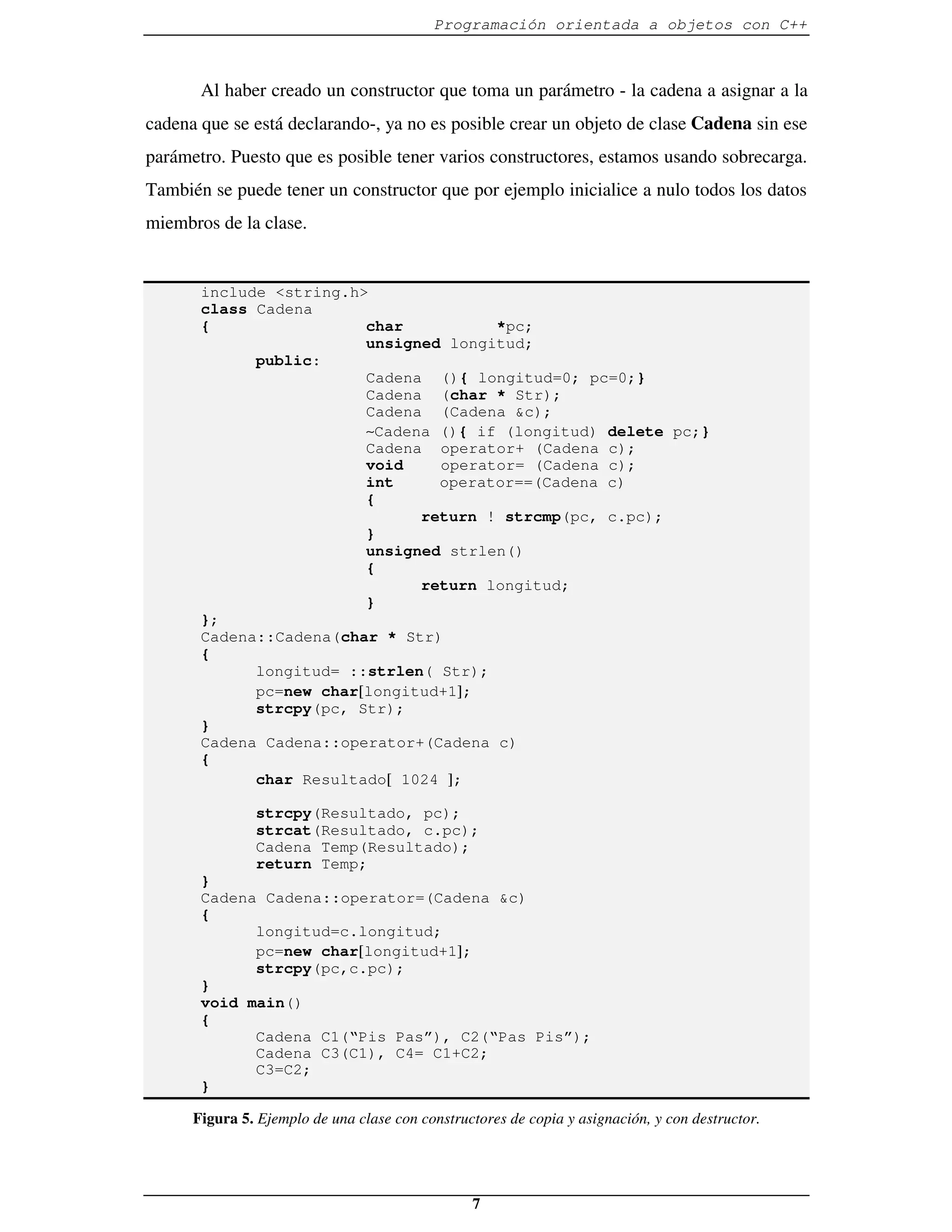 Programación orientada a objetos con C++



       Al haber creado un constructor que toma un parámetro - la cadena a asignar a la
cadena que se está declarando-, ya no es posible crear un objeto de clase Cadena sin ese
parámetro. Puesto que es posible tener varios constructores, estamos usando sobrecarga.
También se puede tener un constructor que por ejemplo inicialice a nulo todos los datos
miembros de la clase.


       include <string.h>
       class Cadena
       {                 char          *pc;
                         unsigned longitud;
             public:
                         Cadena (){ longitud=0; pc=0;}
                         Cadena (char * Str);
                         Cadena (Cadena &c);
                         ∼Cadena (){ if (longitud) delete pc;}
                         Cadena operator+ (Cadena c);
                         void    operator= (Cadena c);
                         int     operator==(Cadena c)
                         {
                               return ! strcmp(pc, c.pc);
                         }
                         unsigned strlen()
                         {
                               return longitud;
                         }
       };
       Cadena::Cadena(char * Str)
       {
             longitud= ::strlen( Str);
             pc=new char[longitud+1];
             strcpy(pc, Str);
       }
       Cadena Cadena::operator+(Cadena c)
       {
             char Resultado[ 1024 ];

               strcpy(Resultado, pc);
               strcat(Resultado, c.pc);
               Cadena Temp(Resultado);
               return Temp;
       }
       Cadena Cadena::operator=(Cadena &c)
       {
             longitud=c.longitud;
             pc=new char[longitud+1];
             strcpy(pc,c.pc);
       }
       void main()
       {
             Cadena C1(“Pis Pas”), C2(“Pas Pis”);
             Cadena C3(C1), C4= C1+C2;
             C3=C2;
       }

      Figura 5. Ejemplo de una clase con constructores de copia y asignación, y con destructor.




                                                 7
 
