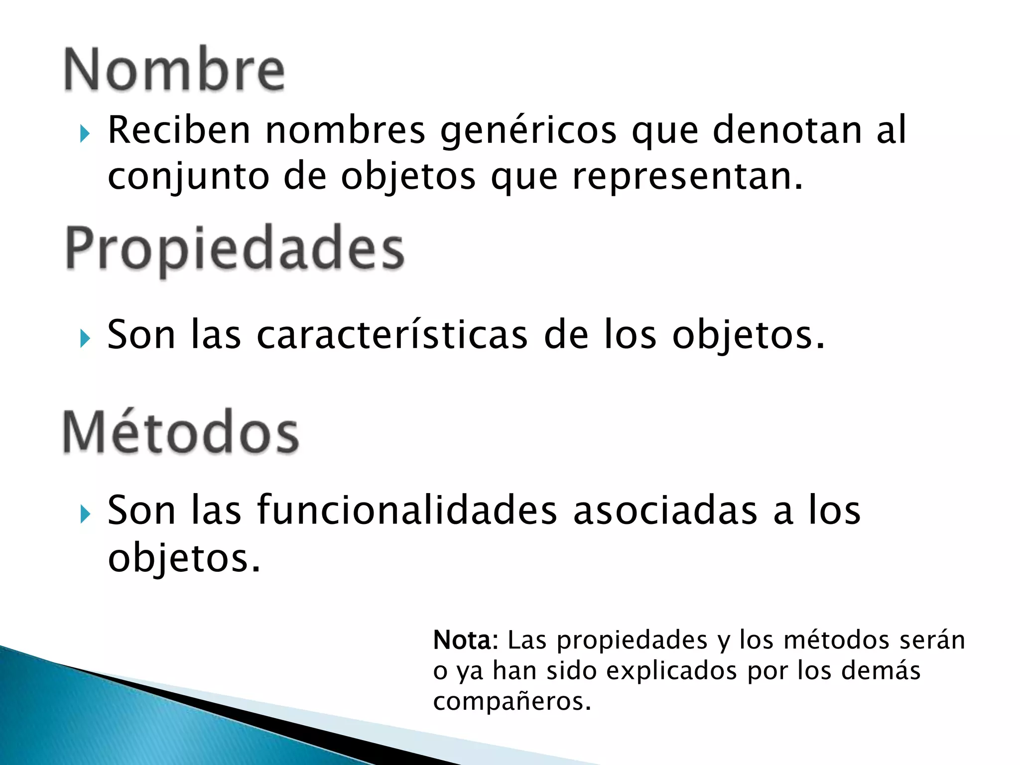 NombreReciben nombres genéricos que denotan al conjunto de objetos que representan.PropiedadesSon las características de los objetos.MétodosSon las funcionalidades asociadas a los objetos.Nota: Las propiedades y los métodos serán o ya han sido explicados por los demás compañeros.