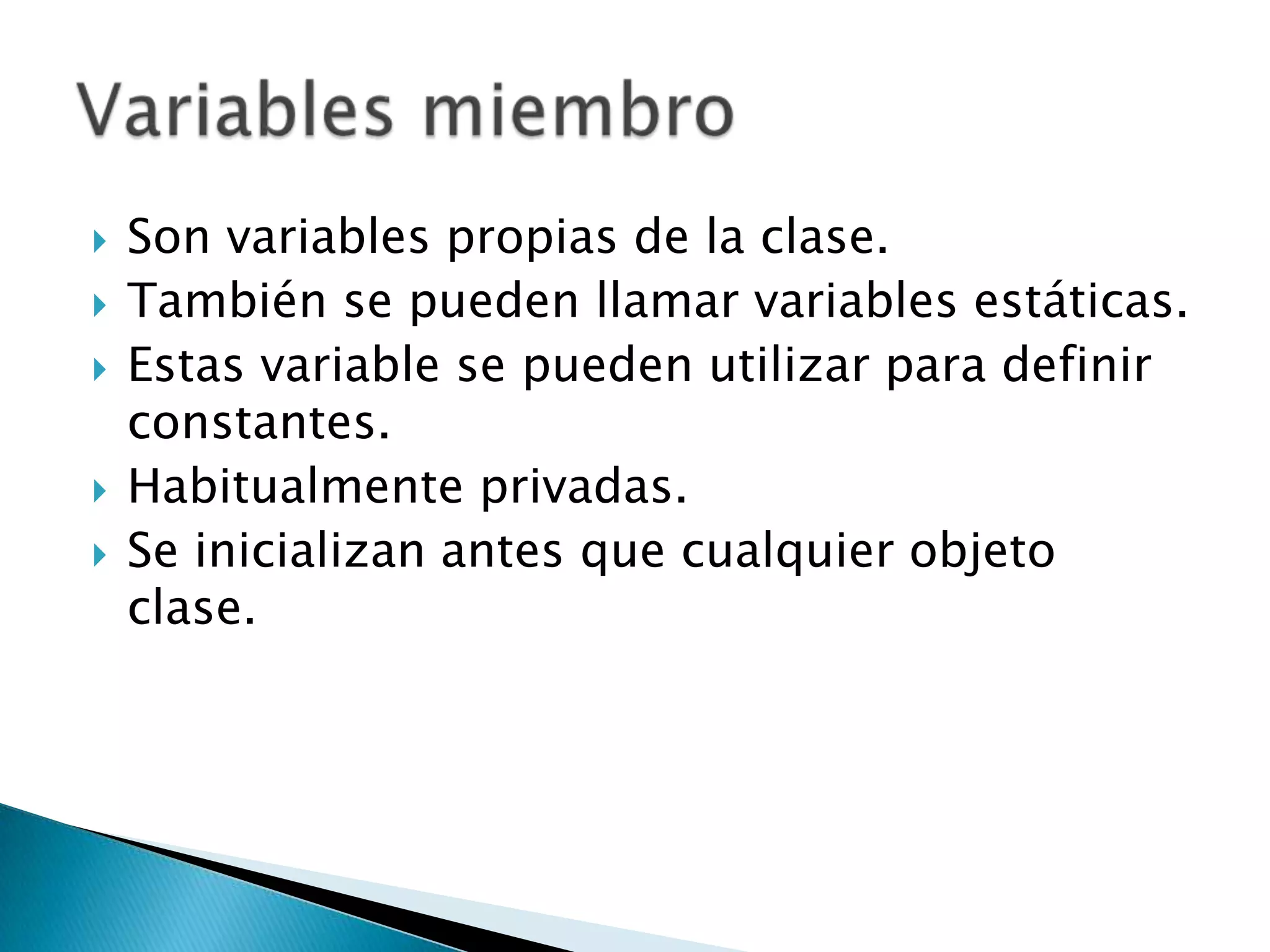 Son variables propias de la clase.También se pueden llamar variables estáticas.Estas variable se pueden utilizar para definir constantes.Habitualmente privadas.Se inicializan antes que cualquier objeto clase.Variables miembro