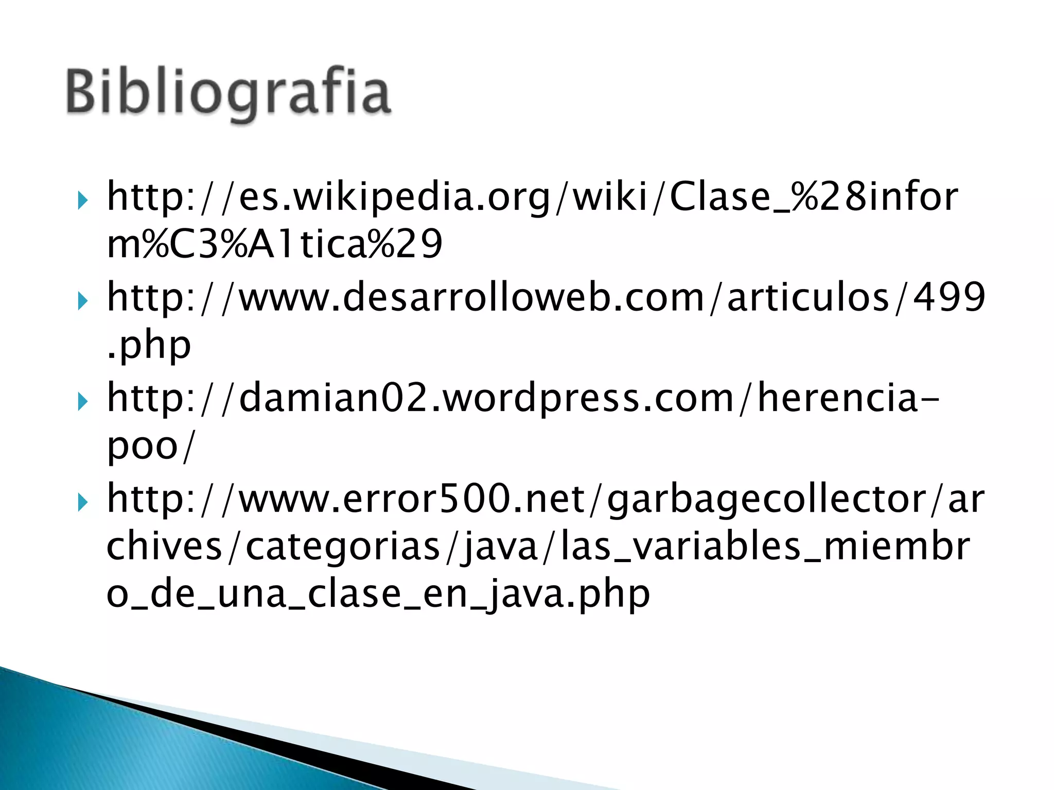 http://es.wikipedia.org/wiki/Clase_%28inform%C3%A1tica%29http://www.desarrolloweb.com/articulos/499.phphttp://damian02.wordpress.com/herencia-poo/http://www.error500.net/garbagecollector/archives/categorias/java/las_variables_miembro_de_una_clase_en_java.phpBibliografia