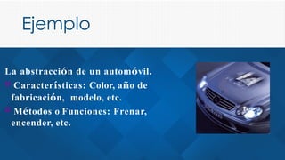 Ejemplo
La abstracción de un automóvil.
­Características: Color, año de
fabricación, modelo, etc.
­Métodos o Funciones: Frenar,
encender, etc.
 