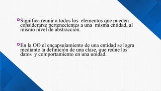 Significa reunir a todos los elementos que pueden
considerarse pertenecientes a una misma entidad, al
mismo nivel de abstracción.
En la OO el encapsulamiento de una entidad se logra
mediante la definición de una clase, que reúne los
datos y comportamiento en una unidad.
 