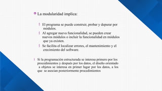  La modularidad implica:



El programa se puede construir, probar y depurar por
módulos.
Al agregar nueva funcionalidad, se pueden crear
nuevos módulos o incluir la funcionalidad en módulos
que ya existen.
Se facilita el localizar errores, el mantenimiento y el
crecimiento del software.
 Si la programación estructurada se interesa primero por los
procedimientos y después por los datos, el diseño orientado
a objetos se interesa en primer lugar por los datos, a los
que se asocian posteriormente procedimientos
 