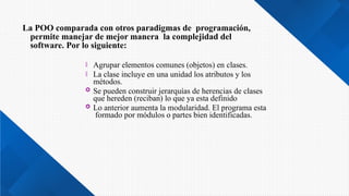 La POO comparada con otros paradigmas de programación,
permite manejar de mejor manera la complejidad del
software. Por lo siguiente:


Agrupar elementos comunes (objetos) en clases.
La clase incluye en una unidad los atributos y los
métodos.
 Se pueden construir jerarquías de herencias de clases
que hereden (reciban) lo que ya esta definido
 Lo anterior aumenta la modularidad. El programa esta
formado por módulos o partes bien identificadas.
 