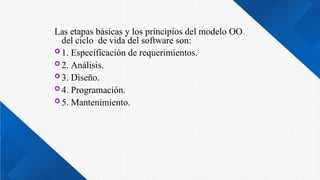 Las etapas básicas y los principios del modelo OO
del ciclo de vida del software son:
 1. Especificación de requerimientos.
 2. Análisis.
 3. Diseño.
 4. Programación.
 5. Mantenimiento.
 