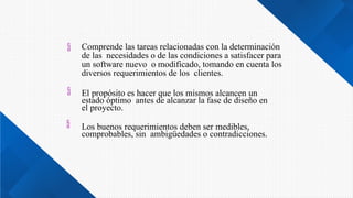 


Comprende las tareas relacionadas con la determinación
de las necesidades o de las condiciones a satisfacer para
un software nuevo o modificado, tomando en cuenta los
diversos requerimientos de los clientes.
El propósito es hacer que los mismos alcancen un
estado óptimo antes de alcanzar la fase de diseño en
el proyecto.
Los buenos requerimientos deben ser medibles,
comprobables, sin ambigüedades o contradicciones.
 