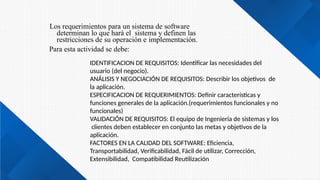 Los requerimientos para un sistema de software
determinan lo que hará el sistema y definen las
restricciones de su operación e implementación.
Para esta actividad se debe:
IDENTIFICACION DE REQUISITOS: Identificar las necesidades del
usuario (del negocio).
ANÁLISIS Y NEGOCIACIÓN DE REQUISITOS: Describir los objetivos de
la aplicación.
ESPECIFICACION DE REQUERIMIENTOS: Definir características y
funciones generales de la aplicación.(requerimientos funcionales y no
funcionales)
VALIDACIÓN DE REQUISITOS: El equipo de Ingeniería de sistemas y los
clientes deben establecer en conjunto las metas y objetivos de la
aplicación.
FACTORES EN LA CALIDAD DEL SOFTWARE: Eficiencia,
Transportabilidad, Verificabilidad, Fácil de utilizar, Corrección,
Extensibilidad, Compatibilidad Reutilización
 