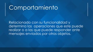 Comportamiento
Relacionado con su funcionalidad y
determina las operaciones que este puede
realizar o a las que puede responder ante
mensajes enviados por otros objetos.
 