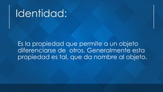 Identidad:
Es la propiedad que permite a un objeto
diferenciarse de otros. Generalmente esta
propiedad es tal, que da nombre al objeto.
 