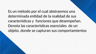 Es un método por el cual abstraemos una
determinada entidad de la realidad de sus
características y funciones que desempeñan.
Denota las características esenciales de un
objeto, donde se capturan sus comportamientos
 