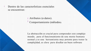  Dentro de las características esenciales
se encuentran:


Atributos (o datos).
Comportamiento (métodos)
La abstracción es crucial para comprender este complejo
mundo, para el funcionamiento de una mente humana
normal y es una herramienta muy potente para tratar la
complejidad, es clave para diseñar un buen software
 