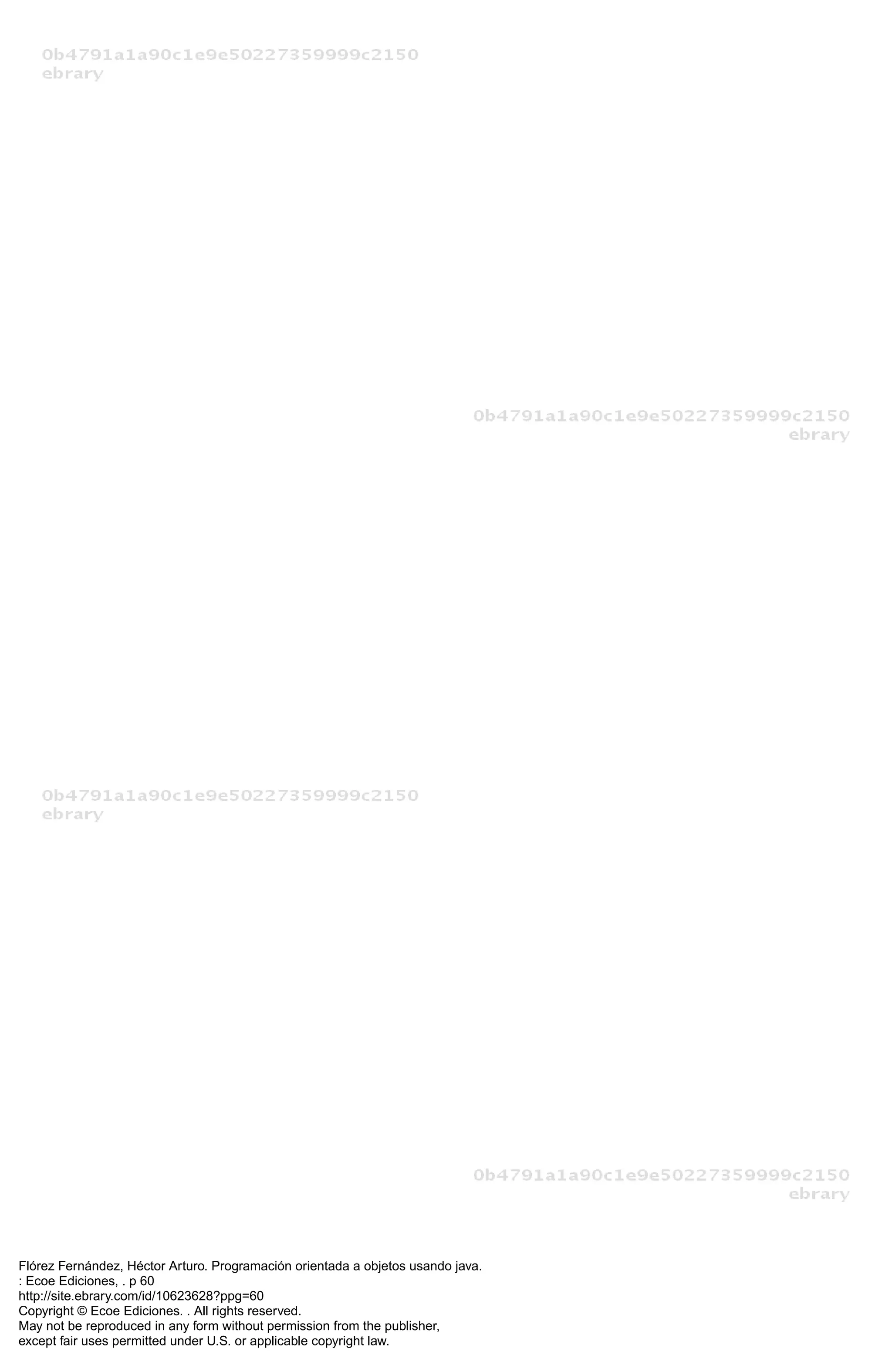 Flórez Fernández, Héctor Arturo. Programación orientada a objetos usando java.
: Ecoe Ediciones, . p 60
http://site.ebrary.com/id/10623628?ppg=60
Copyright © Ecoe Ediciones. . All rights reserved.
May not be reproduced in any form without permission from the publisher,
except fair uses permitted under U.S. or applicable copyright law.
 