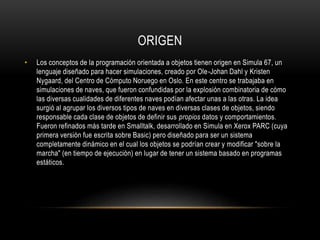 ORIGEN
• Los conceptos de la programación orientada a objetos tienen origen en Simula 67, un
lenguaje diseñado para hacer simulaciones, creado por Ole-Johan Dahl y Kristen
Nygaard, del Centro de Cómputo Noruego en Oslo. En este centro se trabajaba en
simulaciones de naves, que fueron confundidas por la explosión combinatoria de cómo
las diversas cualidades de diferentes naves podían afectar unas a las otras. La idea
surgió al agrupar los diversos tipos de naves en diversas clases de objetos, siendo
responsable cada clase de objetos de definir sus propios datos y comportamientos.
Fueron refinados más tarde en Smalltalk, desarrollado en Simula en Xerox PARC (cuya
primera versión fue escrita sobre Basic) pero diseñado para ser un sistema
completamente dinámico en el cual los objetos se podrían crear y modificar "sobre la
marcha" (en tiempo de ejecución) en lugar de tener un sistema basado en programas
estáticos.
 