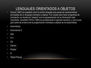 LENGUAJES ORIENTADOS A OBJETOS
• Simula (1967) es aceptado como el primer lenguaje que posee las características
principales de un lenguaje orientado a objetos. Fue creado para hacer programas de
simulación, en donde los "objetos" son la representación de la información más
importante. Smalltalk (1972 a 1980) es posiblemente el ejemplo canónico, y con el que
gran parte de la teoría de la programación orientada a objetos se ha desarrollado.
• ActionScript
• ActionScript 3
• Ada
• C++
• C#
• Clarion
• Clipper
• D
• Object Pascal
 