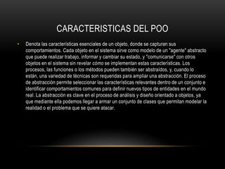 CARACTERISTICAS DEL POO
• Denota las características esenciales de un objeto, donde se capturan sus
comportamientos. Cada objeto en el sistema sirve como modelo de un "agente" abstracto
que puede realizar trabajo, informar y cambiar su estado, y "comunicarse" con otros
objetos en el sistema sin revelar cómo se implementan estas características. Los
procesos, las funciones o los métodos pueden también ser abstraídos, y, cuando lo
están, una variedad de técnicas son requeridas para ampliar una abstracción. El proceso
de abstracción permite seleccionar las características relevantes dentro de un conjunto e
identificar comportamientos comunes para definir nuevos tipos de entidades en el mundo
real. La abstracción es clave en el proceso de análisis y diseño orientado a objetos, ya
que mediante ella podemos llegar a armar un conjunto de clases que permitan modelar la
realidad o el problema que se quiere atacar.
 