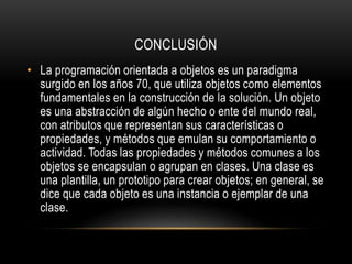 CONCLUSIÓN
• La programación orientada a objetos es un paradigma
surgido en los años 70, que utiliza objetos como elementos
fundamentales en la construcción de la solución. Un objeto
es una abstracción de algún hecho o ente del mundo real,
con atributos que representan sus características o
propiedades, y métodos que emulan su comportamiento o
actividad. Todas las propiedades y métodos comunes a los
objetos se encapsulan o agrupan en clases. Una clase es
una plantilla, un prototipo para crear objetos; en general, se
dice que cada objeto es una instancia o ejemplar de una
clase.
 