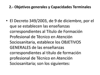 2.- Objetivos generales y Capacidades TerminalesEl Decreto 349/2003, de 9 de diciembre, por el que se establecen las enseñanzas correspondientes al Título de Formación Profesional de Técnico en Atención Sociosanitaria, establece los OBJETIVOS GENERALES de las enseñanzas correspondientes al título de formación profesional de Técnico en Atención Sociosanitaria; son los siguientes: