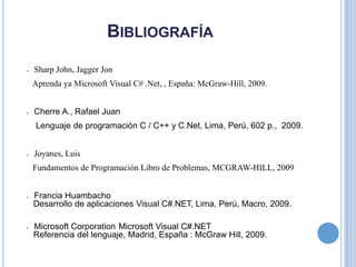 BibliografíaSharp John, Jagger Jon Aprenda ya Microsoft Visual C# .Net, , España: McGraw-Hill, 2009.Cherre A., Rafael Juan Lenguaje de programación C / C++ y C.Net, Lima, Perú, 602 p., 2009.Joyanes, Luis Fundamentos de Programación Libro de Problemas, MCGRAW-HILL, 2009Francia Huambacho Desarrollo de aplicaciones Visual C#.NET, Lima, Perú, Macro, 2009.Microsoft Corporation Microsoft Visual C#.NET Referencia del lenguaje, Madrid, España : McGraw Hill, 2009.