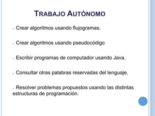 Trabajo AutónomoCrear algoritmos usando flujogramas.Crear algoritmos usando pseudocódigoEscribir programas de computador usando Java.Consultar otras palabras reservadas del lenguaje.Resolver problemas propuestos usando las distintas estructuras de programación.