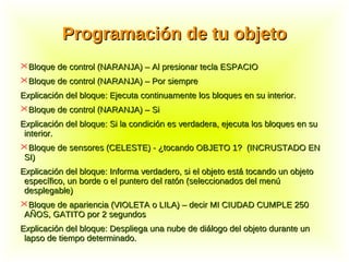 Programación de tu objetoProgramación de tu objeto
Bloque de control (NARANJA) – Al presionar tecla ESPACIOBloque de control (NARANJA) – Al presionar tecla ESPACIO
Bloque de control (NARANJA) – Por siempreBloque de control (NARANJA) – Por siempre
Explicación del bloque: Ejecuta continuamente los bloques en su interior.Explicación del bloque: Ejecuta continuamente los bloques en su interior.
Bloque de control (NARANJA) – SiBloque de control (NARANJA) – Si
Explicación del bloque: Si la condición es verdadera, ejecuta los bloques en suExplicación del bloque: Si la condición es verdadera, ejecuta los bloques en su
interior.interior.
Bloque de sensores (CELESTE) - ¿tocando OBJETO 1? (INCRUSTADO ENBloque de sensores (CELESTE) - ¿tocando OBJETO 1? (INCRUSTADO EN
SI)SI)
Explicación del bloque: Informa verdadero, si el objeto está tocando un objetoExplicación del bloque: Informa verdadero, si el objeto está tocando un objeto
específico, un borde o el puntero del ratón (seleccionados del menúespecífico, un borde o el puntero del ratón (seleccionados del menú
desplegable)desplegable)
Bloque de apariencia (VIOLETA o LILA) – decir MI CIUDAD CUMPLE 250Bloque de apariencia (VIOLETA o LILA) – decir MI CIUDAD CUMPLE 250
AÑOS, GATITO por 2 segundosAÑOS, GATITO por 2 segundos
Explicación del bloque: Despliega una nube de diálogo del objeto durante unExplicación del bloque: Despliega una nube de diálogo del objeto durante un
lapso de tiempo determinado.lapso de tiempo determinado.
 