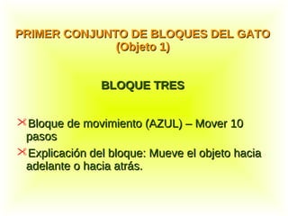 Bloque de movimiento (AZUL) – Mover 10Bloque de movimiento (AZUL) – Mover 10
pasospasos
Explicación del bloque: Mueve el objeto haciaExplicación del bloque: Mueve el objeto hacia
adelante o hacia atrás.adelante o hacia atrás.
PRIMER CONJUNTO DE BLOQUES DEL GATOPRIMER CONJUNTO DE BLOQUES DEL GATO
(Objeto 1)(Objeto 1)
BLOQUE TRESBLOQUE TRES
 