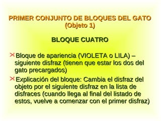 Bloque de apariencia (VIOLETA o LILA) –Bloque de apariencia (VIOLETA o LILA) –
siguiente disfraz (tienen que estar los dos delsiguiente disfraz (tienen que estar los dos del
gato precargados)gato precargados)
Explicación del bloque: Cambia el disfraz delExplicación del bloque: Cambia el disfraz del
objeto por el siguiente disfraz en la lista deobjeto por el siguiente disfraz en la lista de
disfraces (cuando llega al final del listado dedisfraces (cuando llega al final del listado de
estos, vuelve a comenzar con el primer disfraz)estos, vuelve a comenzar con el primer disfraz)
PRIMER CONJUNTO DE BLOQUES DEL GATOPRIMER CONJUNTO DE BLOQUES DEL GATO
(Objeto 1)(Objeto 1)
BLOQUE CUATROBLOQUE CUATRO
 
