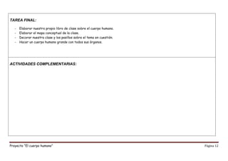 Proyecto “El cuerpo humano” Página 12
TAREA FINAL:
- Elaborar nuestro propio libro de clase sobre el cuerpo humano.
- Elaborar el mapa conceptual de la clase.
- Decorar nuestra clase y los pasillos sobre el tema en cuestión.
- Hacer un cuerpo humano grande con todos sus órganos.
ACTIVIDADES COMPLEMENTARIAS:
 
