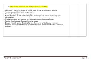 Proyecto “El cuerpo humano” Página 18
G) Indicadores de evaluación de la inteligencia natural y científica.
- Se interesa y muestra curiosidad por conocer cosas del cuerpo y sobre cómo funciona.
- Nombra algunos cuidados que el cuerpo necesita.
- Nombra y localiza algunos huesos del cuerpo.
- Presta atención en las lecturas de los soportes escritos que tiene que ver con el cuerpo y su
funcionamiento.
- Propone estrategias para no olvidar las conductas relativas al cuidado del cuerpo.
- Nombra y localiza algunos órganos internos del cuerpo.
- Expresa oralmente algunas ideas sencillas sobre los órganos estudiados y sus funciones.
- Incorpora en su vocabulario habitual algunos de los vocablos “científicos” utilizados a lo largo del
proyecto.
 