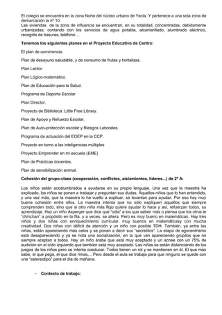 El colegio se encuentra en la zona Norte del núcleo urbano de Yecla. Y pertenece a una sola zona de
demarcación la nº 10.
Las viviendas de la zona de influencia se encuentran, en su totalidad, concentradas, debidamente
urbanizadas; contando con los servicios de agua potable, alcantarillado, alumbrado eléctrico,
recogida de basuras, teléfono…
Tenemos los siguientes planes en el Proyecto Educativo de Centro:
El plan de convivencia.
Plan de desayuno saludable, y de consumo de frutas y hortalizas.
Plan Lector.
Plan Lógico-matemático.
Plan de Educación para la Salud.
Programa de Deporte Escolar
Plan Director.
Proyecto de Biblioteca: Little Free Library.
Plan de Apoyo y Refuerzo Escolar.
Plan de Auto-protección escolar y Riesgos Laborales.
Programa de actuación del EOEP en la CCP.
Proyecto en torno a las inteligencias múltiples
Proyecto Emprender en mi escuela (EME)
Plan de Prácticas docentes.
Plan de sensibilización animal.
Cohesión del grupo-clase (cooperación, conflictos, aislamientos, líderes...) de 2º A:
Los niños están acostumbrados a ayudarse en su propio lenguaje. Una vez que la maestra ha
explicado, los niños se ponen a trabajar y preguntan sus dudas. Aquellos niños que lo han entendido,
y una vez más, que la maestra lo ha vuelto a explicar, se levantan para ayudar. Por eso hay muy
buena cohesión entre ellos. La maestra intenta que no sólo expliquen aquellos que siempre
comprenden todo, sino que si otro niño más flojo quiere ayudar lo hace y así, refuerzan todos, su
aprendizaje. Hay un niño Asperger que dice que “odia” a los que saben más o piensa que los otros le
“chinchan” a propósito en la fila, y a veces, se altera. Pero es muy bueno en matemáticas. Hay tres
niños y dos niñas con enriquecimiento curricular, muy buenos en matemáticasy con mucha
creatividad. Dos niñas con déficit de atención y un niño con posible TDH. También, ya entre las
niñas, están apareciendo más celos y se ponen a decir sus “secretitos”. La etapa de egocentrismo
está desapareciendo y ya se nota una socialización, en la que van apareciendo grupitos que no
siempre aceptan a todos. Hay un niño árabe que está muy aceptado y un acnee con un 75% de
audición en el oído izquierdo que también está muy aceptado. Las niñas se están distanciando de los
juegos de los niños pero se intenta coeducar. Todos tienen un rol y se mantienen en él. El que más
sabe, el que pega, el que dice rimas,…Pero desde el aula se trabaja para que ninguno se quede con
una “estereotipo” para el día de mañana.
 Contexto de trabajo:
 