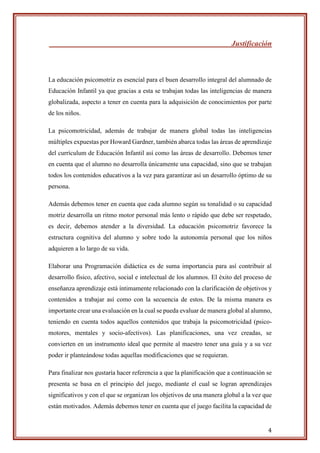 4
Justificación
La educación psicomotriz es esencial para el buen desarrollo integral del alumnado de
Educación Infantil ya que gracias a esta se trabajan todas las inteligencias de manera
globalizada, aspecto a tener en cuenta para la adquisición de conocimientos por parte
de los niños.
La psicomotricidad, además de trabajar de manera global todas las inteligencias
múltiples expuestas por Howard Gardner, también abarca todas las áreas de aprendizaje
del currículum de Educación Infantil así como las áreas de desarrollo. Debemos tener
en cuenta que el alumno no desarrolla únicamente una capacidad, sino que se trabajan
todos los contenidos educativos a la vez para garantizar así un desarrollo óptimo de su
persona.
Además debemos tener en cuenta que cada alumno según su tonalidad o su capacidad
motriz desarrolla un ritmo motor personal más lento o rápido que debe ser respetado,
es decir, debemos atender a la diversidad. La educación psicomotriz favorece la
estructura cognitiva del alumno y sobre todo la autonomía personal que los niños
adquieren a lo largo de su vida.
Elaborar una Programación didáctica es de suma importancia para así contribuir al
desarrollo físico, afectivo, social e intelectual de los alumnos. El éxito del proceso de
enseñanza aprendizaje está íntimamente relacionado con la clarificación de objetivos y
contenidos a trabajar así como con la secuencia de estos. De la misma manera es
importante crear una evaluación en la cual se pueda evaluar de manera global al alumno,
teniendo en cuenta todos aquellos contenidos que trabaja la psicomotricidad (psico-
motores, mentales y socio-afectivos). Las planificaciones, una vez creadas, se
convierten en un instrumento ideal que permite al maestro tener una guía y a su vez
poder ir planteándose todas aquellas modificaciones que se requieran.
Para finalizar nos gustaría hacer referencia a que la planificación que a continuación se
presenta se basa en el principio del juego, mediante el cual se logran aprendizajes
significativos y con el que se organizan los objetivos de una manera global a la vez que
están motivados. Además debemos tener en cuenta que el juego facilita la capacidad de
 