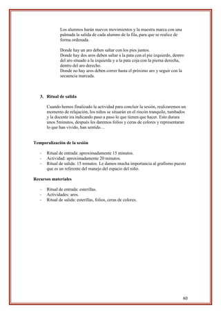 40
Los alumnos harán nuevos movimientos y la maestra marca con una
palmada la salida de cada alumno de la fila, para que se realice de
forma ordenada.
Donde hay un aro deben saltar con los pies juntos.
Donde hay dos aros deben saltar a la pata con el pie izquierdo, dentro
del aro situado a la izquierda y a la pata coja con la pierna derecha,
dentro del aro derecho.
Donde no hay aros deben correr hasta el próximo aro y seguir con la
secuencia marcada.
3. Ritual de salida
Cuando hemos finalizado la actividad para concluir la sesión, realizaremos un
momento de relajación, los niños se situarán en el rincón tranquilo, tumbados
y la docente ira indicando paso a paso lo que tienen que hacer. Esto durara
unos 5minutos, después les daremos folios y ceras de colores y representaran
lo que han vivido, han sentido…
Temporalización de la sesión
- Ritual de entrada: aproximadamente 15 minutos.
- Actividad: aproximadamente 20 minutos.
- Ritual de salida: 15 minutos. Le damos mucha importancia al grafismo puesto
que es un referente del manejo del espacio del niño.
Recursos materiales
- Ritual de entrada: esterillas.
- Actividades: aros.
- Ritual de salida: esterillas, folios, ceras de colores.
 