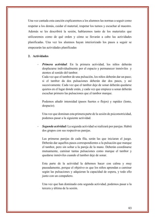 43
Una vez cantada esta canción explicaremos a los alumnos las normas a seguir como
respetar a los demás, cuidar el material, respetar los turnos y escuchar al maestro.
Además se les describirá la sesión, hablaremos tanto de los materiales que
utilizaremos como de qué orden y cómo se llevarán a cabo las actividades
planificadas. Una vez los alumnos hayan interiorizado los pasos a seguir se
empezarán las actividades planificadas
2. Actividades
- Primera actividad: En la primera actividad, los niños deberán
desplazarse individualmente por el espacio y permanecer inmóviles y
atentos al sonido del tambor.
Cada vez que el tambor de una pulsación, los niños deberán dar un paso;
si el tambor da dos pulsaciones deberán dar dos pasos, y así
sucesivamente. Cada vez que el tambor deje de sonar deberán quedarse
quietos en el lugar donde están, y cada vez que empiece a sonar deberán
escuchar primero las pulsaciones que el tambor marque.
Podemos añadir intensidad (pasos fuertes o flojos) y rapidez (lento,
despacio).
Una vez que dominan esta primera parte de la sesión de psicomotricidad,
podemos pasar a la siguiente actividad.
- Segunda actividad: La segunda actividad se realizará por parejas. Habrá
dos grupos con sus respectivas parejas.
Las primeras parejas de cada fila, serán las que iniciaran el juego.
Deberán dar aquellos pasos correspondientes a la pulsación que marque
el tambor, pero sin soltar a la pareja de la mano. Deberán coordinarse
mutuamente, caminar tantas pulsaciones como marque el tambor y
quedarse inmóviles cuando el tambor deje de sonar.
Esta parte de la actividad la debemos hacer con calma y muy
pausadamente, porque el objetivo es que los niños aprendan a caminar
según las pulsaciones y adquieran la capacidad de espera, y todo ello
junto con un compañero.
Una vez que han dominado esta segunda actividad, podemos pasar a la
tercera y última de la sesión.
 