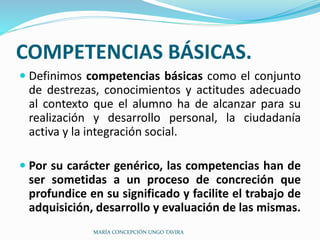 COMPETENCIAS BÁSICAS.
 Definimos competencias básicas como el conjunto
de destrezas, conocimientos y actitudes adecuado
al contexto que el alumno ha de alcanzar para su
realización y desarrollo personal, la ciudadanía
activa y la integración social.
 Por su carácter genérico, las competencias han de
ser sometidas a un proceso de concreción que
profundice en su significado y facilite el trabajo de
adquisición, desarrollo y evaluación de las mismas.
MARÍA CONCEPCIÓN UNGO TAVIRA
 